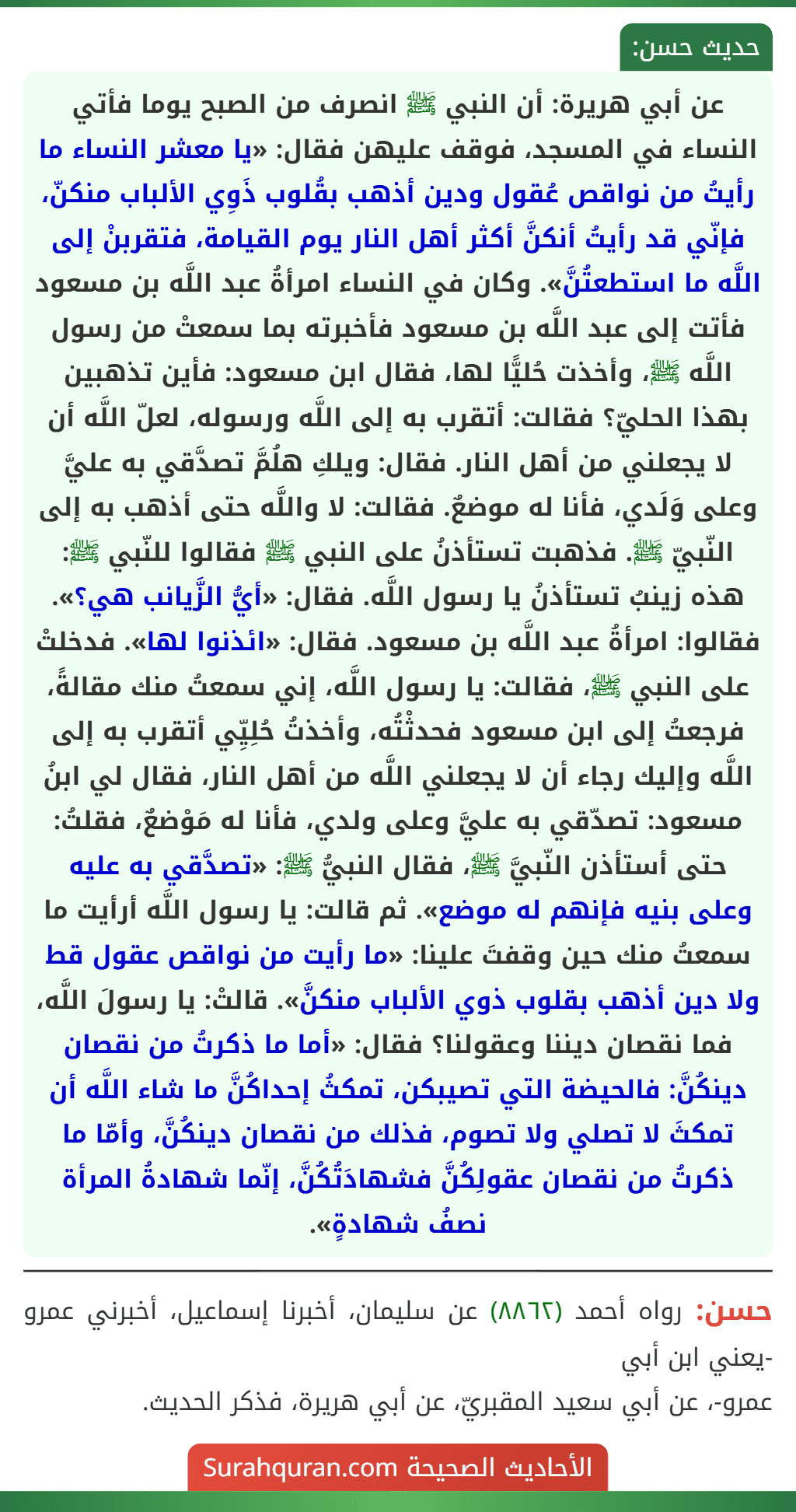 عن أبي هريرة: أن النبي ﷺ انصرف من الصبح يوما فأتي النساء في المسجد، فوقف عليهن فقال: «يا معشر النساء ما رأيتُ من نواقص عُقول ودين أذهب بقُلوب ذَوِي الألباب منكنّ، فإنّي قد رأيتُ أنكنَّ أكثر أهل النار يوم القيامة، فتقربنْ إلى اللَّه ما استطعتُنَّ». وكان في النساء امرأةُ عبد اللَّه بن مسعود فأتت إلى عبد اللَّه بن مسعود فأخبرته بما سمعتْ من رسول اللَّه ﷺ، وأخذت حُليًّا لها، فقال ابن مسعود: فأين تذهبين بهذا الحليّ؟ فقالت: أتقرب به إلى اللَّه ورسوله، لعلّ اللَّه أن لا يجعلني من أهل النار. فقال: ويلكِ هلُمَّ تصدَّقي به عليَّ وعلى وَلَدي، فأنا له موضعٌ. فقالت: لا واللَّه حتى أذهب به إلى النّبيّ ﷺ. فذهبت تستأذنُ على النبي ﷺ فقالوا للنّبي ﷺ: هذه زينبُ تستأذنُ يا رسول اللَّه. فقال: «أيُّ الزَّيانب هي؟». فقالوا: امرأةُ عبد اللَّه بن مسعود. فقال: «ائذنوا لها». فدخلتْ على النبي ﷺ، فقالت: يا رسول اللَّه، إني سمعتُ منك مقالةً، فرجعتُ إلى ابن مسعود فحدثْتُه، وأخذتُ حُلِيِّي أتقرب به إلى اللَّه وإليك رجاء أن لا يجعلني اللَّه من أهل النار، فقال لي ابنُ مسعود: تصدّقي به عليَّ وعلى ولدي، فأنا له مَوْضعٌ، فقلتُ: حتى أستأذن النّبيَّ ﷺ، فقال النبيُّ ﷺ: «تصدَّقي به عليه وعلى بنيه فإنهم له موضع». ثم قالت: يا رسول اللَّه أرأيت ما سمعتُ منك حين وقفتَ علينا: «ما رأيت من نواقص عقول قط ولا دين أذهب بقلوب ذوي الألباب منكنَّ». قالتْ: يا رسولَ اللَّه، فما نقصان ديننا وعقولنا؟ فقال: «أما ما ذكرتُ من نقصان دينكُنَّ: فالحيضة التي تصيبكن، تمكثُ إحداكُنَّ ما شاء اللَّه أن تمكثَ لا تصلي ولا تصوم، فذلك من نقصان دينكُنَّ، وأمّا ما ذكرتُ من نقصان عقولِكُنَّ فشهادَتُكُنَّ، إنّما شهادةُ المرأة نصفُ شهادةٍ».