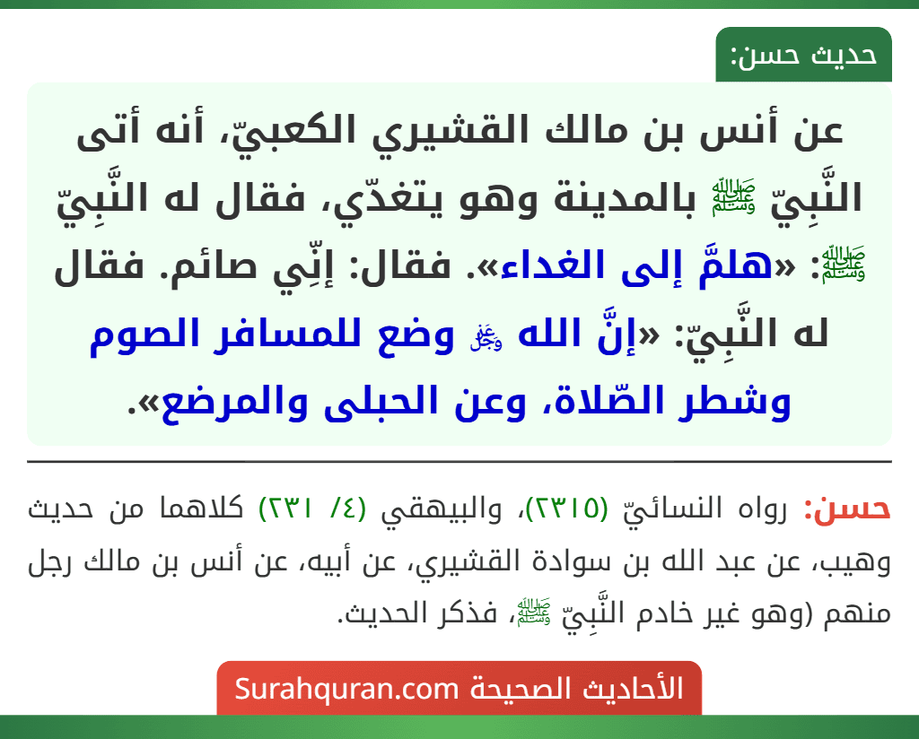 عن أنس بن مالك القشيري الكعبيّ، أنه أتى النَّبِيّ ﷺ بالمدينة وهو يتغدّي، فقال له النَّبِيّ ﷺ: «هلمَّ إلى الغداء». فقال: إنِّي صائم. فقال له النَّبِيّ: «إنَّ الله ﷿ وضع للمسافر الصوم وشطر الصّلاة، وعن الحبلى والمرضع».
