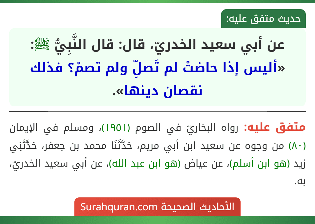 عن أبي سعيد الخدريّ، قال: قال النَّبِيُّ ﷺ: «أليس إذا حاضتْ لم تَصلِّ ولم تصمْ؟ فذلك نقصان دينها». عن أبي سعيد الخدريّ، قال: قال النَّبِيُّ ﷺ: «أليس إذا حاضتْ لم تَصلِّ ولم تصمْ؟ فذلك نقصان دينها».