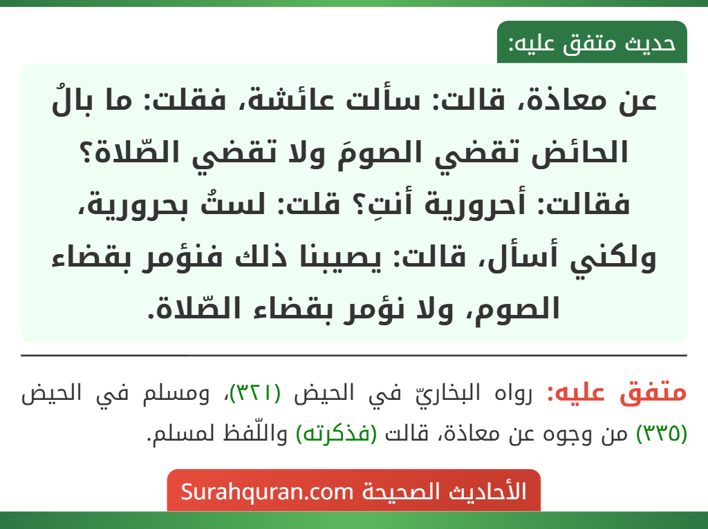 عن معاذة، قالت: سألت عائشة، فقلت: ما بالُ الحائض تقضي الصومَ ولا تقضي الصّلاة؟ فقالت: أحرورية أنتِ؟ قلت: لستُ بحرورية، ولكني أسأل، قالت: يصيبنا ذلك فنؤمر بقضاء الصوم، ولا نؤمر بقضاء الصّلاة.