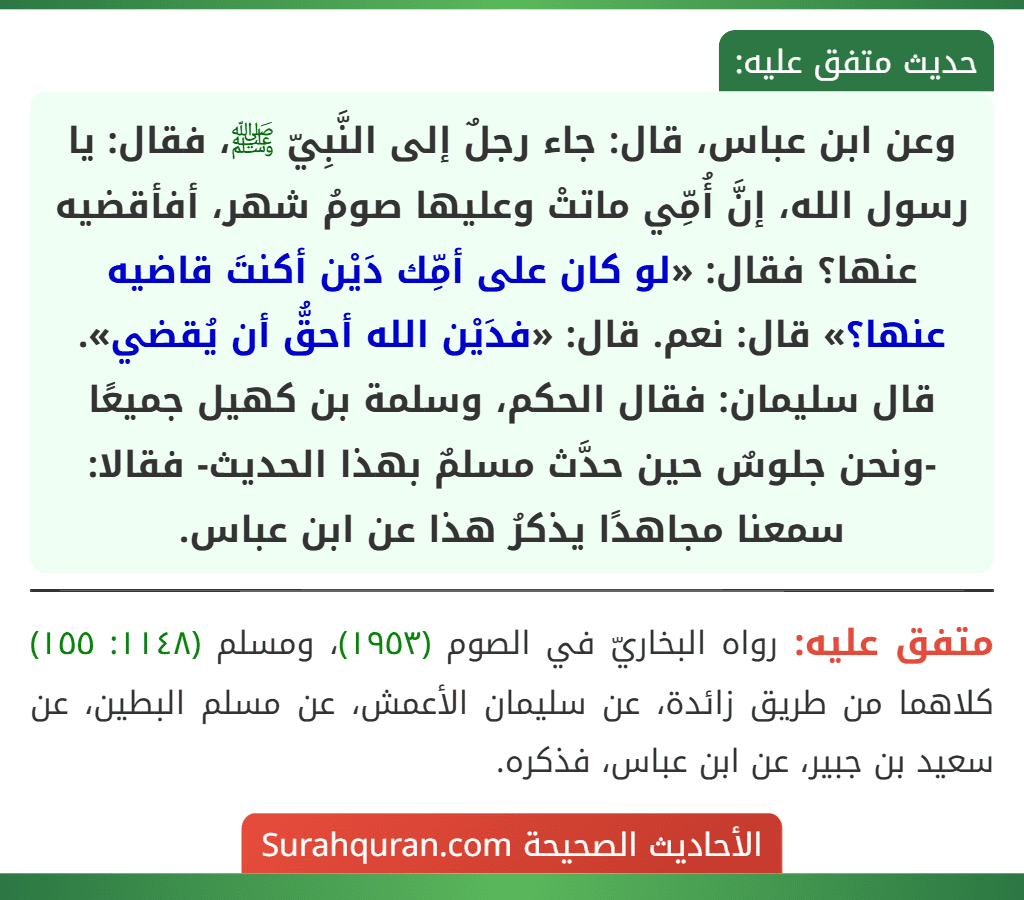 وعن ابن عباس، قال: جاء رجلٌ إلى النَّبِيّ ﷺ، فقال: يا رسول الله، إنَّ أُمِّي ماتتْ وعليها صومُ شهر، أفأقضيه عنها؟ فقال: «لو كان على أمِّك دَيْن أكنتَ قاضيه عنها؟» قال: نعم. قال: «فدَيْن الله أحقُّ أن يُقضي». قال سليمان: فقال الحكم، وسلمة بن كهيل جميعًا -ونحن جلوسٌ حين حدَّث مسلمٌ بهذا الحديث- فقالا: سمعنا مجاهدًا يذكرُ هذا عن ابن عباس. وعن ابن عباس، قال: جاء رجلٌ إلى النَّبِيّ ﷺ، فقال: يا رسول الله، إنَّ أُمِّي ماتتْ وعليها صومُ شهر، أفأقضيه عنها؟ فقال: «لو كان على أمِّك دَيْن أكنتَ قاضيه عنها؟» قال: نعم. قال: «فدَيْن الله أحقُّ أن يُقضي». قال سليمان: فقال الحكم، وسلمة بن كهيل جميعًا -ونحن جلوسٌ حين حدَّث مسلمٌ بهذا الحديث- فقالا: سمعنا مجاهدًا يذكرُ هذا عن ابن عباس.