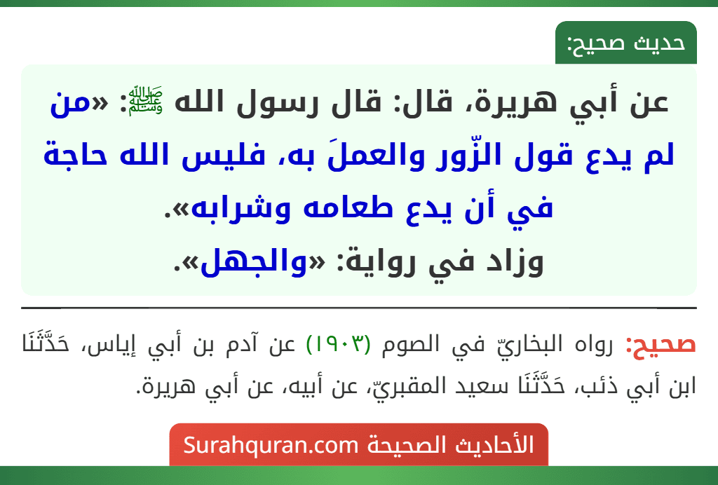 عن أبي هريرة، قال: قال رسول الله ﷺ: «من لم يدع قول الزّور والعملَ به، فليس الله حاجة في أن يدع طعامه وشرابه».
وزاد في رواية: «والجهل». عن أبي هريرة، قال: قال رسول الله ﷺ: «من لم يدع قول الزّور والعملَ به، فليس الله حاجة في أن يدع طعامه وشرابه».
وزاد في رواية: «والجهل».