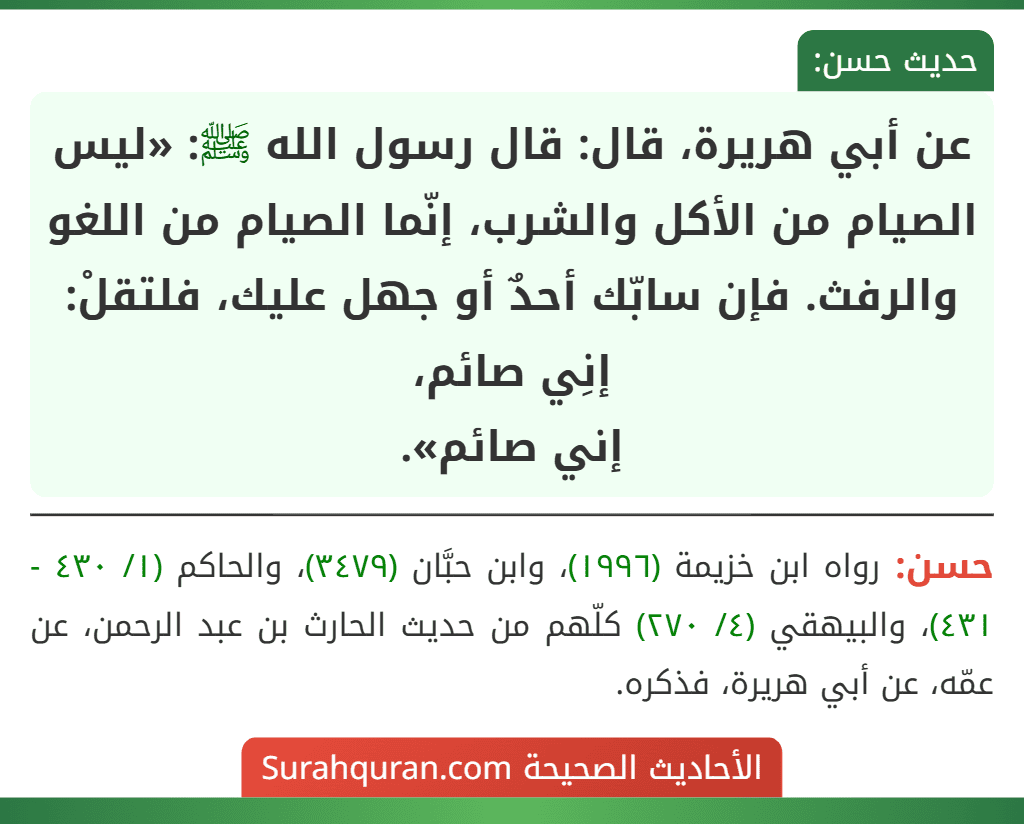 عن أبي هريرة، قال: قال رسول الله ﷺ: «ليس الصيام من الأكل والشرب، إنّما الصيام من اللغو والرفث. فإن سابّك أحدٌ أو جهل عليك، فلتقلْ: إنِي صائم،
إني صائم». عن أبي هريرة، قال: قال رسول الله ﷺ: «ليس الصيام من الأكل والشرب، إنّما الصيام من اللغو والرفث. فإن سابّك أحدٌ أو جهل عليك، فلتقلْ: إنِي صائم،
إني صائم».