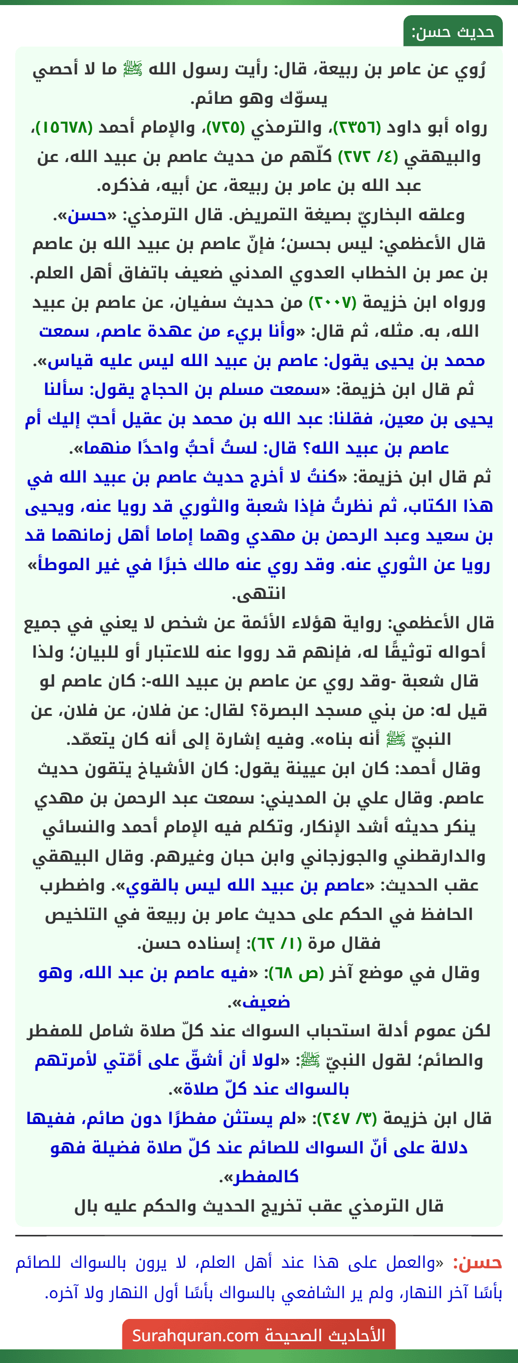 رُوي عن عامر بن ربيعة، قال: رأيت رسول الله ﷺ ما لا أحصي يسوّك وهو صائم.
رواه أبو داود (٢٣٥٦)، والترمذي (٧٢٥)، والإمام أحمد (١٥٦٧٨)، والبيهقي (٤/ ٢٧٢) كلّهم من حديث عاصم بن عبيد الله، عن عبد الله بن عامر بن ربيعة، عن أبيه، فذكره.
وعلقه البخاريّ بصيغة التمريض. قال الترمذي: «حسن».
قال الأعظمي: ليس بحسن؛ فإنّ عاصم بن عبيد الله بن عاصم بن عمر بن الخطاب العدوي المدني ضعيف باتفاق أهل العلم.
ورواه ابن خزيمة (٢٠٠٧) من حديث سفيان، عن عاصم بن عبيد الله، به. مثله، ثم قال: «وأنا بريء من عهدة عاصم، سمعت محمد بن يحيى يقول: عاصم بن عبيد الله ليس عليه قياس». ثم قال ابن خزيمة: «سمعت مسلم بن الحجاج يقول: سألنا يحيى بن معين، فقلنا: عبد الله بن محمد بن عقيل أحبّ إليك أم عاصم بن عبيد الله؟ قال: لستُ أحبُّ واحدًا منهما».
ثم قال ابن خزيمة: «كنتُ لا أخرج حديث عاصم بن عبيد الله في هذا الكتاب، ثم نظرتُ فإذا شعبة والثوري قد رويا عنه، ويحيى بن سعيد وعبد الرحمن بن مهدي وهما إماما أهل زمانهما قد رويا عن الثوري عنه. وقد روي عنه مالك خبرًا في غير الموطأ» انتهى.
قال الأعظمي: رواية هؤلاء الأئمة عن شخص لا يعني في جميع أحواله توثيقًا له، فإنهم قد رووا عنه للاعتبار أو للبيان؛ ولذا قال شعبة -وقد روي عن عاصم بن عبيد الله-: كان عاصم لو قيل له: من بني مسجد البصرة؟ لقال: عن فلان، عن فلان، عن النبيّ ﷺ أنه بناه». وفيه إشارة إلى أنه كان يتعمّد.
وقال أحمد: كان ابن عيينة يقول: كان الأشياخ يتقون حديث عاصم. وقال علي بن المديني: سمعت عبد الرحمن بن مهدي ينكر حديثه أشد الإنكار، وتكلم فيه الإمام أحمد والنسائي والدارقطني والجوزجاني وابن حبان وغيرهم. وقال البيهقي عقب الحديث: «عاصم بن عبيد الله ليس بالقوي». واضطرب الحافظ في الحكم على حديث عامر بن ربيعة في التلخيص فقال مرة (١/ ٦٢): إسناده حسن.
وقال في موضع آخر (ص ٦٨): «فيه عاصم بن عبد الله، وهو ضعيف».
لكن عموم أدلة استحباب السواك عند كلّ صلاة شامل للمفطر والصائم؛ لقول النبيّ ﷺ: «لولا أن أشقّ على أمّتي لأمرتهم بالسواك عند كلّ صلاة».
قال ابن خزيمة (٣/ ٢٤٧): «لم يستثن مفطرًا دون صائم، ففيها دلالة على أنّ السواك للصائم عند كلّ صلاة فضيلة فهو كالمفطر».
قال الترمذي عقب تخريج الحديث والحكم عليه بال