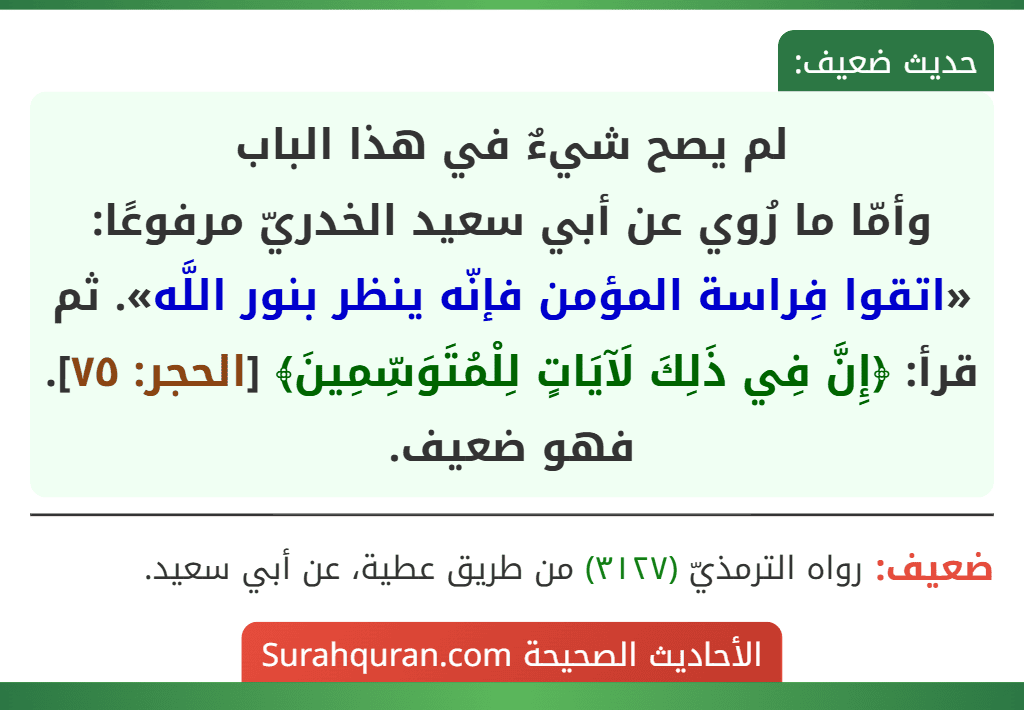 لم يصح شيءٌ في هذا الباب
وأمّا ما رُوي عن أبي سعيد الخدريّ مرفوعًا: «اتقوا فِراسة المؤمن فإنّه ينظر بنور اللَّه». ثم قرأ: ﴿إِنَّ فِي ذَلِكَ لَآيَاتٍ لِلْمُتَوَسِّمِينَ﴾ [الحجر: ٧٥]. فهو ضعيف.