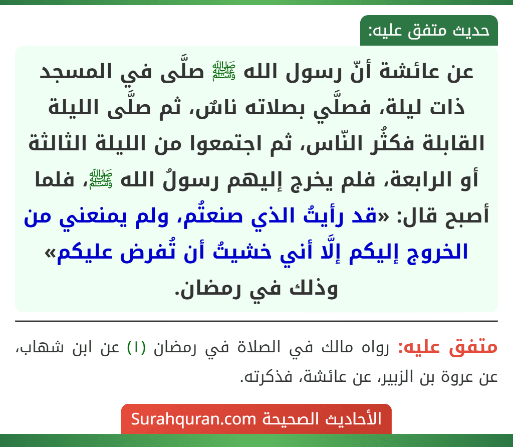 عن عائشة أنّ رسول الله ﷺ صلَّى في المسجد ذات ليلة، فصلَّي بصلاته ناسٌ، ثم صلَّى الليلة القابلة فكثُر النّاس، ثم اجتمعوا من الليلة الثالثة أو الرابعة، فلم يخرج إليهم رسولُ الله ﷺ، فلما أصبح قال: «قد رأيتُ الذي صنعتُم، ولم يمنعني من الخروج إليكم إلَّا أني خشيتُ أن تُفرض عليكم» وذلك في رمضان. عن عائشة أنّ رسول الله ﷺ صلَّى في المسجد ذات ليلة، فصلَّي بصلاته ناسٌ، ثم صلَّى الليلة القابلة فكثُر النّاس، ثم اجتمعوا من الليلة الثالثة أو الرابعة، فلم يخرج إليهم رسولُ الله ﷺ، فلما أصبح قال: «قد رأيتُ الذي صنعتُم، ولم يمنعني من الخروج إليكم إلَّا أني خشيتُ أن تُفرض عليكم» وذلك في رمضان.