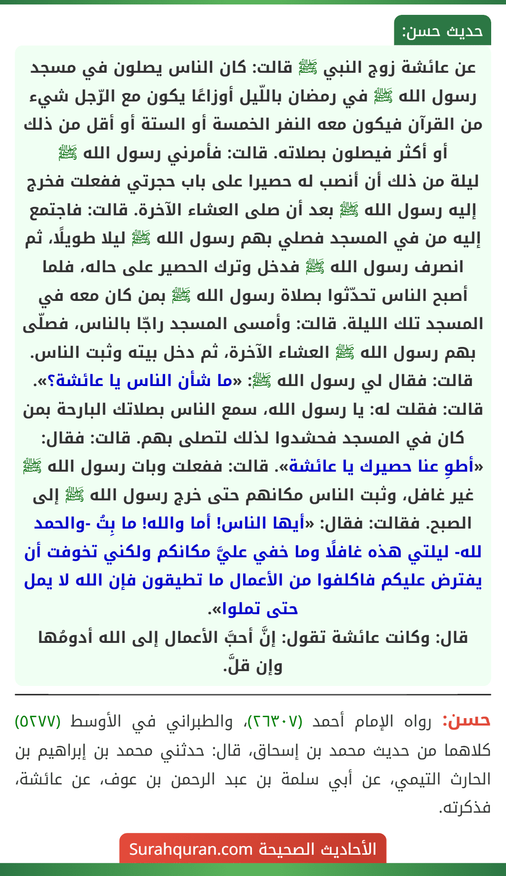 عن عائشة زوج النبي ﷺ قالت: كان الناس يصلون في مسجد رسول الله ﷺ في رمضان باللّيل أوزاعًا يكون مع الرّجل شيء من القرآن فيكون معه النفر الخمسة أو الستة أو أقل من ذلك أو أكثر فيصلون بصلاته. قالت: فأمرني رسول الله ﷺ
ليلة من ذلك أن أنصب له حصيرا على باب حجرتي ففعلت فخرج إليه رسول الله ﷺ بعد أن صلى العشاء الآخرة. قالت: فاجتمع إليه من في المسجد فصلي بهم رسول الله ﷺ ليلا طويلًا، ثم انصرف رسول الله ﷺ فدخل وترك الحصير على حاله، فلما أصبح الناس تحدّثوا بصلاة رسول الله ﷺ بمن كان معه في المسجد تلك الليلة. قالت: وأمسى المسجد راجّا بالناس، فصلّى بهم رسول الله ﷺ العشاء الآخرة، ثم دخل بيته وثبت الناس. قالت: فقال لي رسول الله ﷺ: «ما شأن الناس يا عائشة؟». قالت: فقلت له: يا رسول الله، سمع الناس بصلاتك البارحة بمن كان في المسجد فحشدوا لذلك لتصلى بهم. قالت: فقال: «أطوِ عنا حصيرك يا عائشة». قالت: ففعلت وبات رسول الله ﷺ غير غافل، وثبت الناس مكانهم حتى خرج رسول الله ﷺ إلى الصبح. فقالت: فقال: «أيها الناس! أما والله! ما بِتُ -والحمد لله- ليلتي هذه غافلًا وما خفي عليَّ مكانكم ولكني تخوفت أن يفترض عليكم فاكلفوا من الأعمال ما تطيقون فإن الله لا يمل حتى تملوا».
قال: وكانت عائشة تقول: إنَّ أحبَّ الأعمال إلى الله أدومُها وإن قلَّ.