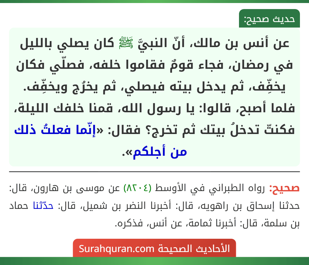 عن أنس بن مالك، أنّ النبيَّ ﷺ كان يصلي بالليل في رمضان، فجاء قومٌ فقاموا خلفه، فصلّي فكان يخفِّف، ثم يدخل بيته فيصلي، ثم يخرُج ويخفِّف. فلما أصبح، قالوا: يا رسول الله، قمنا خلفك الليلة، فكنتّ تدخلُ بيتك ثم تخرج؟ فقال: «إنّما فعلتُ ذلك من أجلكم». عن أنس بن مالك، أنّ النبيَّ ﷺ كان يصلي بالليل في رمضان، فجاء قومٌ فقاموا خلفه، فصلّي فكان يخفِّف، ثم يدخل بيته فيصلي، ثم يخرُج ويخفِّف. فلما أصبح، قالوا: يا رسول الله، قمنا خلفك الليلة، فكنتّ تدخلُ بيتك ثم تخرج؟ فقال: «إنّما فعلتُ ذلك من أجلكم».