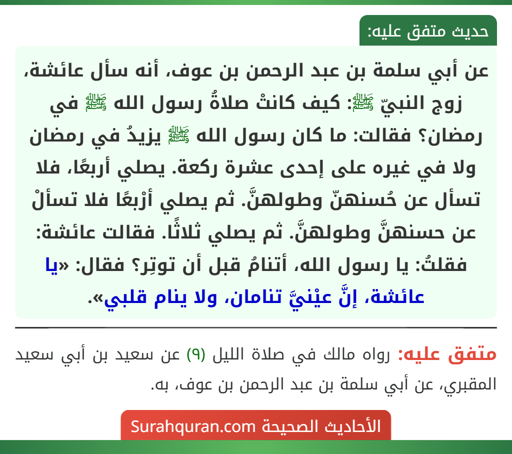 عن أبي سلمة بن عبد الرحمن بن عوف، أنه سأل عائشة، زوج النبيّ ﷺ: كيف كانتْ صلاةُ رسول الله ﷺ في رمضان؟ فقالت: ما كان رسول الله ﷺ يزيدُ في رمضان ولا في غيره على إحدى عشرة ركعة. يصلي أربعًا، فلا تسأل عن حُسنهنّ وطولهنَّ. ثم يصلي أرْبعًا فلا تسألْ عن حسنهنَّ وطولهنَّ. ثم يصلي ثلاثًا. فقالت عائشة: فقلتُ: يا رسول الله، أتنامُ قبل أن توتِر؟ فقال: «يا عائشة، إنَّ عيْنيَّ تنامان، ولا ينام قلبي». عن أبي سلمة بن عبد الرحمن بن عوف، أنه سأل عائشة، زوج النبيّ ﷺ: كيف كانتْ صلاةُ رسول الله ﷺ في رمضان؟ فقالت: ما كان رسول الله ﷺ يزيدُ في رمضان ولا في غيره على إحدى عشرة ركعة. يصلي أربعًا، فلا تسأل عن حُسنهنّ وطولهنَّ. ثم يصلي أرْبعًا فلا تسألْ عن حسنهنَّ وطولهنَّ. ثم يصلي ثلاثًا. فقالت عائشة: فقلتُ: يا رسول الله، أتنامُ قبل أن توتِر؟ فقال: «يا عائشة، إنَّ عيْنيَّ تنامان، ولا ينام قلبي».