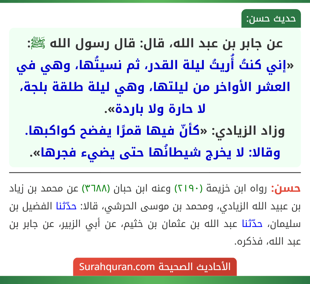 عن جابر بن عبد الله، قال: قال رسول الله ﷺ: «إني كنتُ أُريتُ ليلة القدر، ثم نسيتُها، وهي في العشر الأواخر من ليلتها، وهي ليلة طلقة بلجة، لا حارة ولا باردة».
وزاد الزيادي: «كأنّ فيها قمرًا يفضح كواكبها. وقالا: لا يخرج شيطانُها حتى يضيء فجرها». عن جابر بن عبد الله، قال: قال رسول الله ﷺ: «إني كنتُ أُريتُ ليلة القدر، ثم نسيتُها، وهي في العشر الأواخر من ليلتها، وهي ليلة طلقة بلجة، لا حارة ولا باردة».
وزاد الزيادي: «كأنّ فيها قمرًا يفضح كواكبها. وقالا: لا يخرج شيطانُها حتى يضيء فجرها».