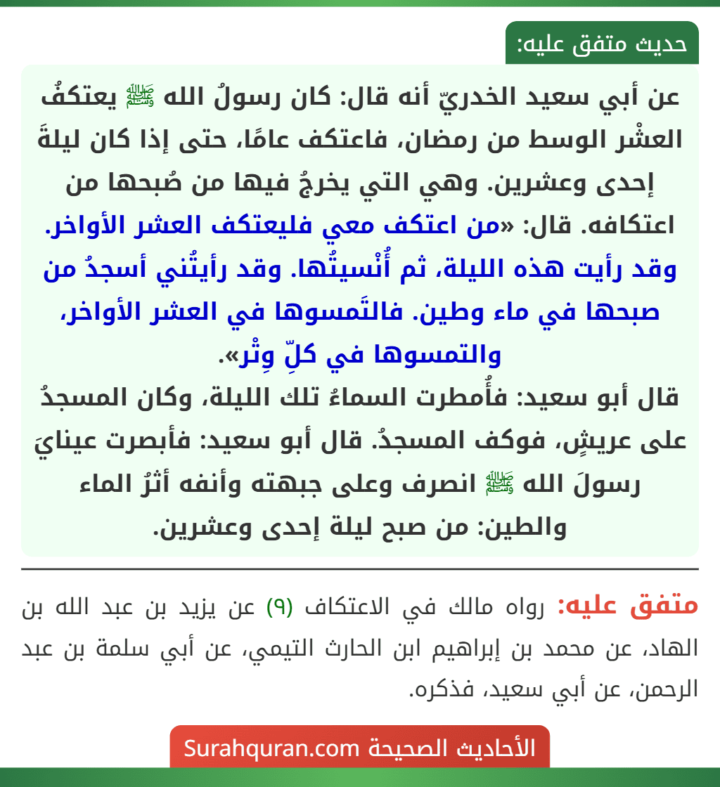 عن أبي سعيد الخدريّ أنه قال: كان رسولُ الله ﷺ يعتكفُ العشْر الوسط من رمضان، فاعتكف عامًا، حتى إذا كان ليلةَ إحدى وعشرين. وهي التي يخرجُ فيها من صُبحها من اعتكافه. قال: «من اعتكف معي فليعتكف العشر الأواخر. وقد رأيت هذه الليلة، ثم أُنْسيتُها. وقد رأيتُني أسجدُ من صبحها في ماء وطين. فالتَمسوها في العشر الأواخر، والتمسوها في كلِّ وِتْر».
قال أبو سعيد: فأُمطرت السماءُ تلك الليلة، وكان المسجدُ على عريشٍ، فوكف المسجدُ. قال أبو سعيد: فأبصرت عينايَ رسولَ الله ﷺ انصرف وعلى جبهته وأنفه أثرُ الماء والطين: من صبح ليلة إحدى وعشرين.