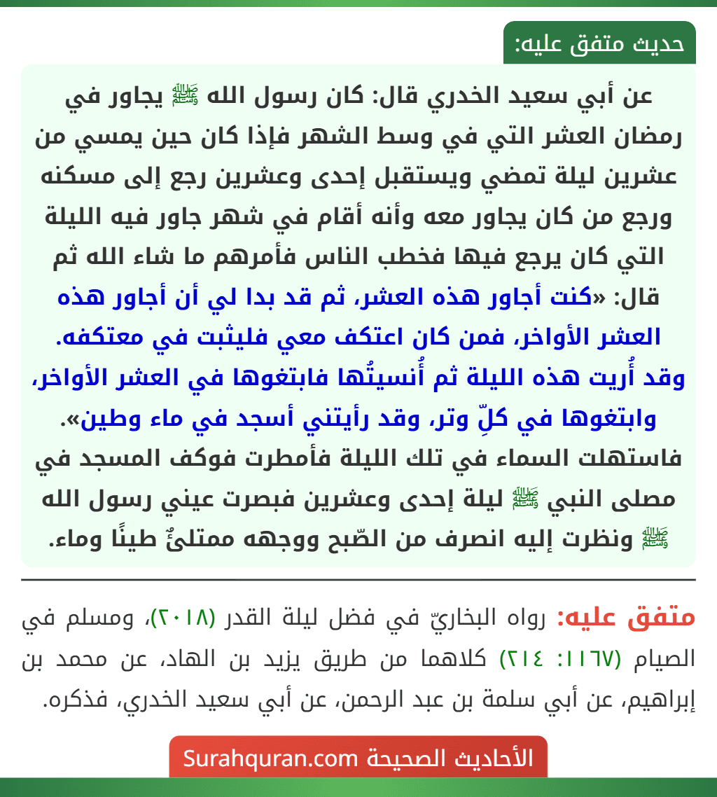 عن أبي سعيد الخدري قال: كان رسول الله ﷺ يجاور في رمضان العشر التي في وسط الشهر فإذا كان حين يمسي من عشرين ليلة تمضي ويستقبل إحدى وعشرين رجع إلى مسكنه ورجع من كان يجاور معه وأنه أقام في شهر جاور فيه الليلة التي كان يرجع فيها فخطب الناس فأمرهم ما شاء الله ثم قال: «كنت أجاور هذه العشر، ثم قد بدا لي أن أجاور هذه العشر الأواخر، فمن كان اعتكف معي فليثبت في معتكفه. وقد أُريت هذه الليلة ثم أُنسيتُها فابتغوها في العشر الأواخر، وابتغوها في كلِّ وتر، وقد رأيتني أسجد في ماء وطين».
فاستهلت السماء في تلك الليلة فأمطرت فوكف المسجد في مصلى النبي ﷺ ليلة إحدى وعشرين فبصرت عيني رسول الله ﷺ ونظرت إليه انصرف من الصّبح ووجهه ممتلئٌ طينًا وماء. عن أبي سعيد الخدري قال: كان رسول الله ﷺ يجاور في رمضان العشر التي في وسط الشهر فإذا كان حين يمسي من عشرين ليلة تمضي ويستقبل إحدى وعشرين رجع إلى مسكنه ورجع من كان يجاور معه وأنه أقام في شهر جاور فيه الليلة التي كان يرجع فيها فخطب الناس فأمرهم ما شاء الله ثم قال: «كنت أجاور هذه العشر، ثم قد بدا لي أن أجاور هذه العشر الأواخر، فمن كان اعتكف معي فليثبت في معتكفه. وقد أُريت هذه الليلة ثم أُنسيتُها فابتغوها في العشر الأواخر، وابتغوها في كلِّ وتر، وقد رأيتني أسجد في ماء وطين».
فاستهلت السماء في تلك الليلة فأمطرت فوكف المسجد في مصلى النبي ﷺ ليلة إحدى وعشرين فبصرت عيني رسول الله ﷺ ونظرت إليه انصرف من الصّبح ووجهه ممتلئٌ طينًا وماء.