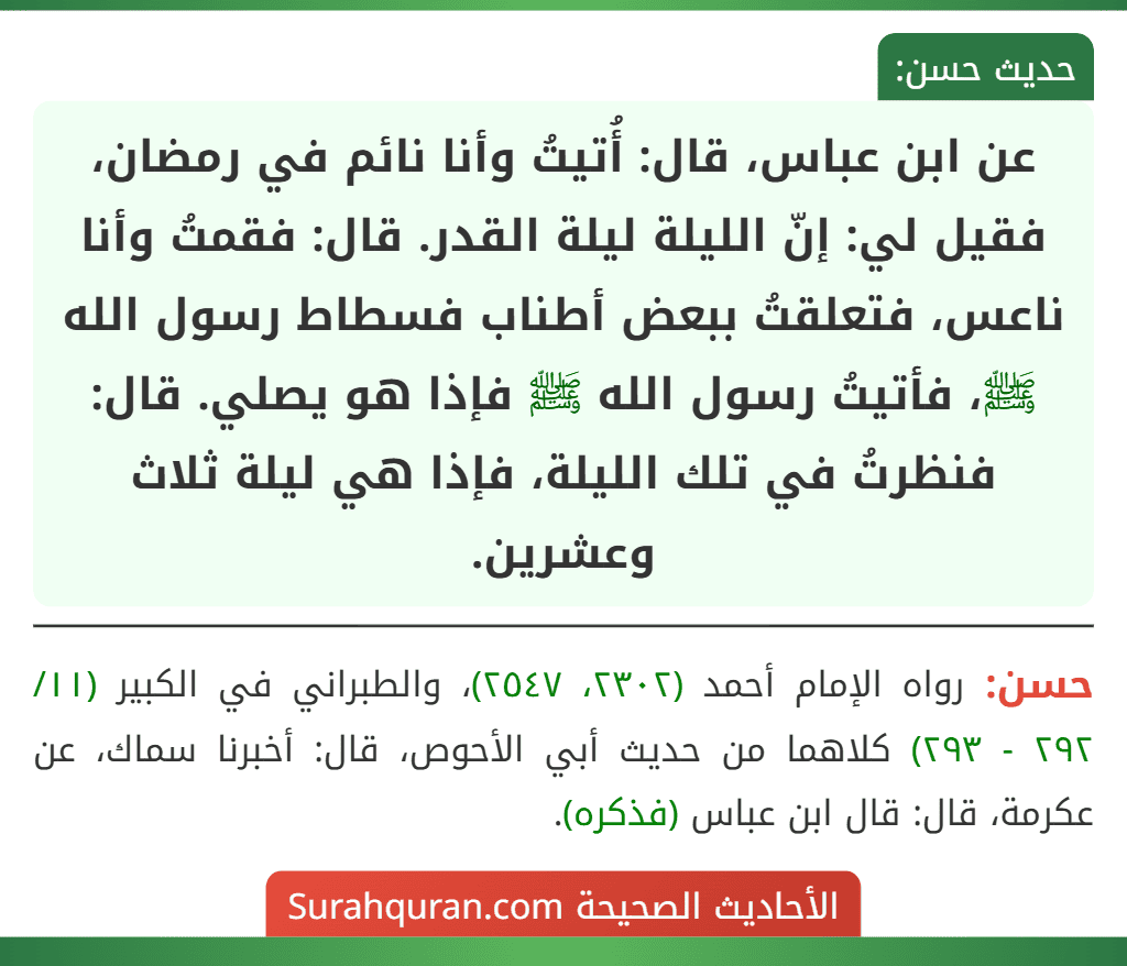 عن ابن عباس، قال: أُتيتُ وأنا نائم في رمضان، فقيل لي: إنّ الليلة ليلة القدر. قال: فقمتُ وأنا ناعس، فتعلقتُ ببعض أطناب فسطاط رسول الله ﷺ، فأتيتُ رسول الله ﷺ فإذا هو يصلي. قال: فنظرتُ في تلك الليلة، فإذا هي ليلة ثلاث وعشرين.
