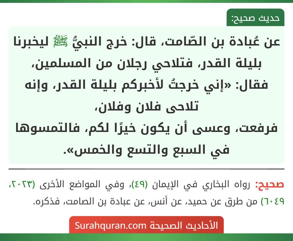 عن عُبادة بن الصّامت، قال: خرج النبيُّ ﷺ ليخبرنا بليلة القدر، فتلاحي رجلان من المسلمين، فقال: «إني خرجتُ لأخبركم بليلة القدر، وإنه تلاحى فلان وفلان،
فرفعت، وعسى أن يكون خيرًا لكم، فالتمسوها في السبع والتسع والخمس».