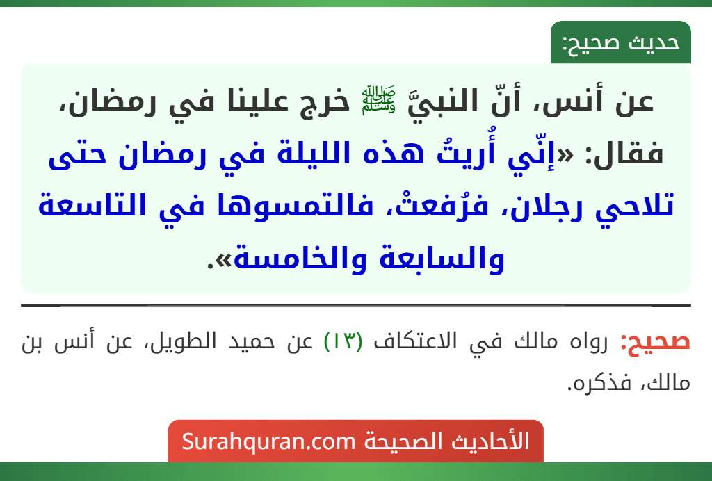 عن أنس، أنّ النبيَّ ﷺ خرج علينا في رمضان، فقال: «إنّي أُريتُ هذه الليلة في رمضان حتى تلاحي رجلان، فرُفعتْ، فالتمسوها في التاسعة والسابعة والخامسة».