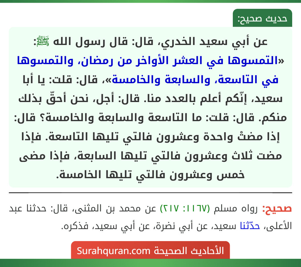 عن أبي سعيد الخدري، قال: قال رسول الله ﷺ: «التمسوها في العشر الأواخر من رمضان، والتمسوها في التاسعة، والسابعة والخامسة»، قال: قلت: يا أبا سعيد، إنّكم أعلم بالعدد منا. قال: أجل، نحن أحقّ بذلك منكم. قال: قلت: ما التاسعة والسابعة والخامسة؟ قال: إذا مضتْ واحدة وعشرون فالتي تليها التاسعة. فإذا مضت ثلاث وعشرون فالتي تليها السابعة، فإذا مضى خمس وعشرون فالتي تليها الخامسة.