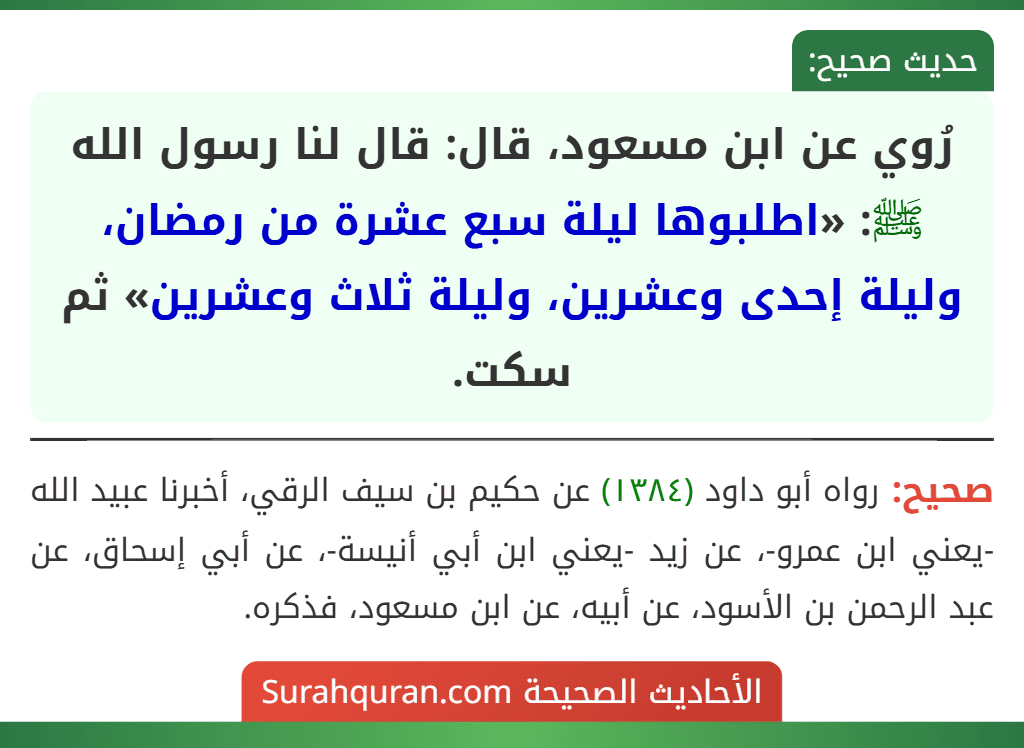 رُوي عن ابن مسعود، قال: قال لنا رسول الله ﷺ: «اطلبوها ليلة سبع عشرة من رمضان، وليلة إحدى وعشرين، وليلة ثلاث وعشرين» ثم سكت.