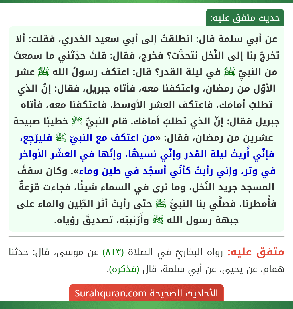 عن أبي سلمة قال: انطلقتُ إلى أبي سعيد الخدري، فقلت: ألا تخرجُ بنا إلى النّخل نتحدَّث؟ فخرج، فقال: قلتُ حدِّثني ما سمعتَ من النبيِّ ﷺ في ليلة القدر؟ قال: اعتكف رسولُ الله ﷺ عشر الأوّل من رمضان، واعتكفنا معه، فأتاه جبريل، فقال: إنّ الذي تطلبُ أمامَك، فاعتكف العشر الأوسط، فاعتكفنا معه، فأتاه جبريل فقال: إنّ الذي تطلبُ أمامَك. قام النبيُّ ﷺ خطيبًا صبيحة عشرين من رمضان، فقال: «من اعتكف مع النبيّ ﷺ فليرْجِع، فإنّي أُريتُ ليلة القدر وإنّي نسيهُا، وإنّها في العشْر الأواخر في وتر، وإني رأيتُ كأنّي أسجُد في طين وماء». وكان سقفُ المسجد جريد النّخل، وما نرى في السماء شيئًا، فجاءت قزعةٌ فأُمطرنا، فصلَّي بنا النبيُّ ﷺ حتى رأيتُ أثرَ الطِّين والماء على جبهة رسول الله ﷺ وأَرْنبتِه، تصديقَ رؤياه.