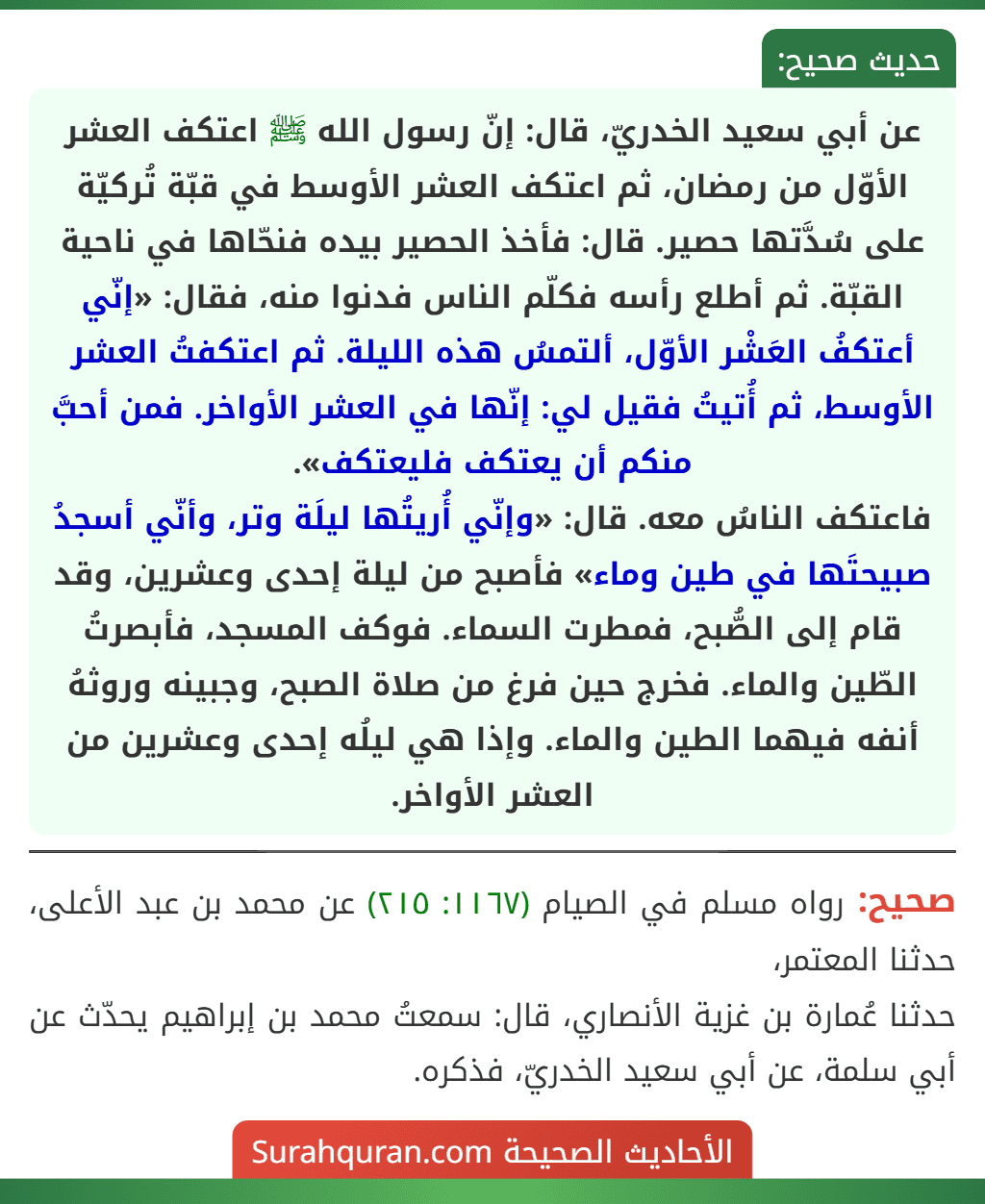 عن أبي سعيد الخدريّ، قال: إنّ رسول الله ﷺ اعتكف العشر الأوّل من رمضان، ثم اعتكف العشر الأوسط في قبّة تُركيّة على سُدَّتها حصير. قال: فأخذ الحصير بيده فنحّاها في ناحية القبّة. ثم أطلع رأسه فكلّم الناس فدنوا منه، فقال: «إنّي أعتكفُ العَشْر الأوّل، ألتمسُ هذه الليلة. ثم اعتكفتُ العشر الأوسط، ثم أُتيتُ فقيل لي: إنّها في العشر الأواخر. فمن أحبَّ منكم أن يعتكف فليعتكف».
فاعتكف الناسُ معه. قال: «وإنّي أُريتُها ليلَة وتر، وأنّي أسجدُ صبيحتَها في طين وماء» فأصبح من ليلة إحدى وعشرين، وقد قام إلى الصُّبح، فمطرت السماء. فوكف المسجد، فأبصرتُ الطّين والماء. فخرج حين فرغ من صلاة الصبح، وجبينه وروثهُ أنفه فيهما الطين والماء. وإذا هي ليلُه إحدى وعشرين من العشر الأواخر.