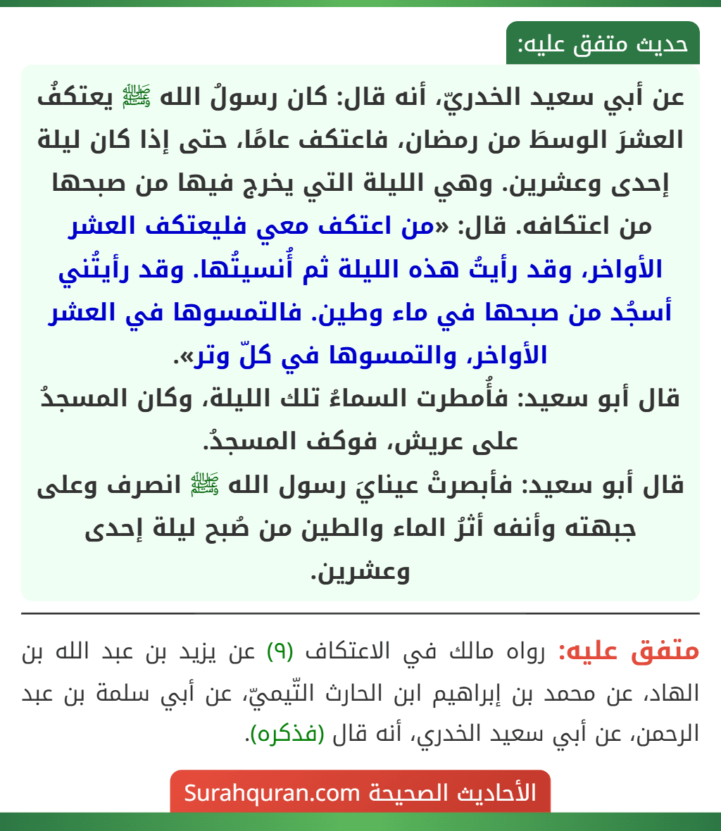 عن أبي سعيد الخدريّ، أنه قال: كان رسولُ الله ﷺ يعتكفُ العشرَ الوسطَ من رمضان، فاعتكف عامًا، حتى إذا كان ليلة إحدى وعشرين. وهي الليلة التي يخرج فيها من صبحها من اعتكافه. قال: «من اعتكف معي فليعتكف العشر الأواخر، وقد رأيتُ هذه الليلة ثم أُنسيتُها. وقد رأيتُني أسجُد من صبحها في ماء وطين. فالتمسوها في العشر الأواخر، والتمسوها في كلّ وتر».
قال أبو سعيد: فأُمطرت السماءُ تلك الليلة، وكان المسجدُ على عريش، فوكف المسجدُ.
قال أبو سعيد: فأبصرتْ عينايَ رسول الله ﷺ انصرف وعلى جبهته وأنفه أثرُ الماء والطين من صُبح ليلة إحدى وعشرين.