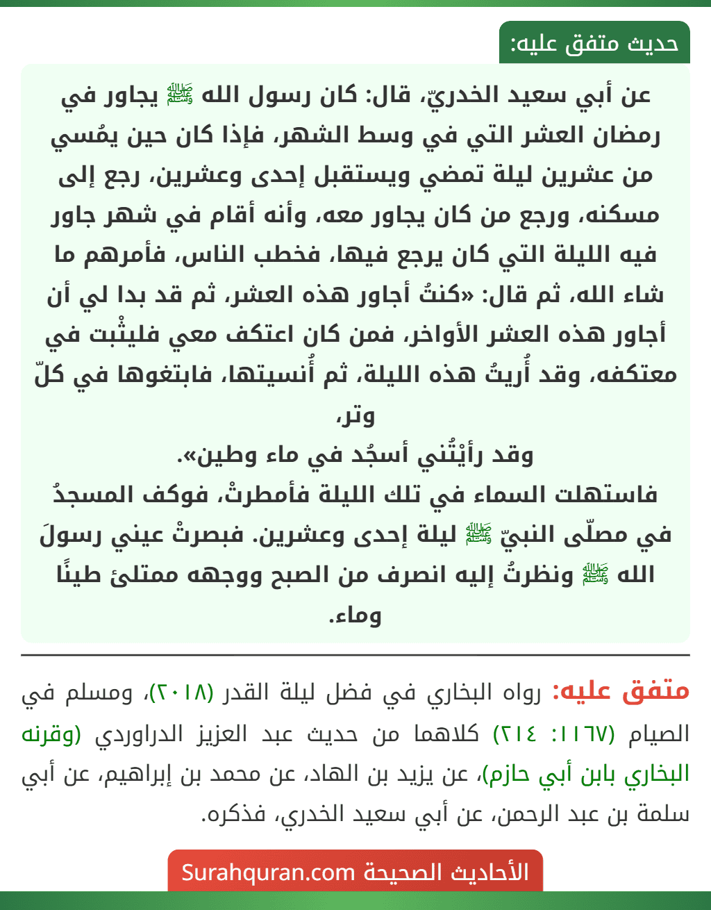 عن أبي سعيد الخدريّ، قال: كان رسول الله ﷺ يجاور في رمضان العشر التي في وسط الشهر، فإذا كان حين يمُسي من عشرين ليلة تمضي ويستقبل إحدى وعشرين، رجع إلى مسكنه، ورجع من كان يجاور معه، وأنه أقام في شهر جاور فيه الليلة التي كان يرجع فيها، فخطب الناس، فأمرهم ما شاء الله، ثم قال: «كنتُ أجاور هذه العشر، ثم قد بدا لي أن أجاور هذه العشر الأواخر، فمن كان اعتكف معي فليثْبت في معتكفه، وقد أُريتُ هذه الليلة، ثم أُنسيتها، فابتغوها في كلّ وتر،
وقد رأيْتُني أسجُد في ماء وطين».
فاستهلت السماء في تلك الليلة فأمطرتْ، فوكف المسجدُ في مصلّى النبيّ ﷺ ليلة إحدى وعشرين. فبصرتْ عيني رسولَ الله ﷺ ونظرتُ إليه انصرف من الصبح ووجهه ممتلئ طينًا وماء. عن أبي سعيد الخدريّ، قال: كان رسول الله ﷺ يجاور في رمضان العشر التي في وسط الشهر، فإذا كان حين يمُسي من عشرين ليلة تمضي ويستقبل إحدى وعشرين، رجع إلى مسكنه، ورجع من كان يجاور معه، وأنه أقام في شهر جاور فيه الليلة التي كان يرجع فيها، فخطب الناس، فأمرهم ما شاء الله، ثم قال: «كنتُ أجاور هذه العشر، ثم قد بدا لي أن أجاور هذه العشر الأواخر، فمن كان اعتكف معي فليثْبت في معتكفه، وقد أُريتُ هذه الليلة، ثم أُنسيتها، فابتغوها في كلّ وتر،
وقد رأيْتُني أسجُد في ماء وطين».
فاستهلت السماء في تلك الليلة فأمطرتْ، فوكف المسجدُ في مصلّى النبيّ ﷺ ليلة إحدى وعشرين. فبصرتْ عيني رسولَ الله ﷺ ونظرتُ إليه انصرف من الصبح ووجهه ممتلئ طينًا وماء.