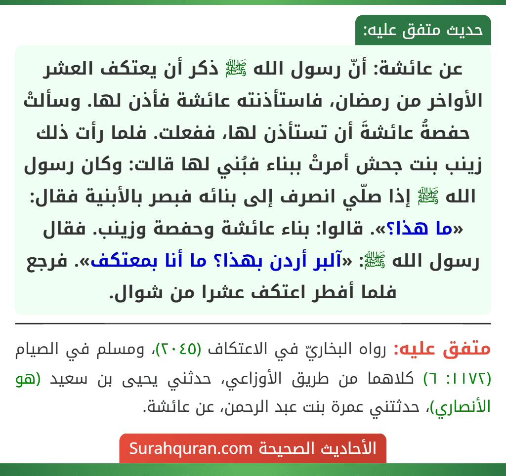 عن عائشة: أنّ رسول الله ﷺ ذكر أن يعتكف العشر الأواخر من رمضان، فاستأذنته عائشة فأذن لها. وسألتْ حفصةُ عائشةَ أن تستأذن لها، ففعلت. فلما رأت ذلك زينب بنت جحش أمرتْ ببناء فبُني لها قالت: وكان رسول الله ﷺ إذا صلّي انصرف إلى بنائه فبصر بالأبنية فقال: «ما هذا؟». قالوا: بناء عائشة وحفصة وزينب. فقال رسول الله ﷺ: «آلبر أردن بهذا؟ ما أنا بمعتكف». فرجع فلما أفطر اعتكف عشرا من شوال.
