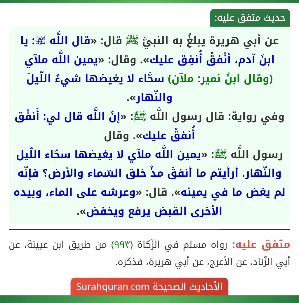 عن أبي هريرة يبلغُ به النبيَّ ﷺ قال: «قال اللَّه ﵎: يا ابنَ آدم، أنْفقْ أُنفِق عليك». وقال: «يمين اللَّه ملآي (وقال ابنُ نمير: ملآن) سحَّاء لا يغيضها شيءٌ اللّيلَ والنّهار».
وفي رواية: قال رسول اللَّه ﷺ: «إنّ اللَّه قال لي: أَنفْق أُنفقْ عليك». وقال
رسول اللَّه ﷺ: «يمين اللَّه ملآي لا يغيضها سحّاء اللّيل والنّهار. أرأيتم ما أنفقَ مذْ خلق السّماء والأرض؟ فإنّه لم يغض ما في يمينه». قال: «وعرشه على الماء، وبيده الأخرى القبض يرفع ويخفض».