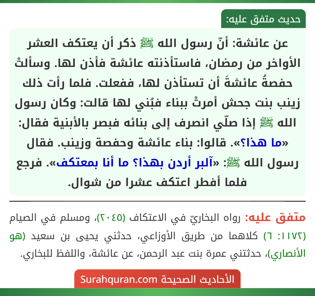 عن عائشة: أنّ رسول الله ﷺ ذكر أن يعتكف العشر الأواخر من رمضان، فاستأذنته عائشة فأذن لها. وسألتْ حفصةُ عائشةَ أن تستأذن لها، ففعلت. فلما رأت ذلك زينب بنت جحش أمرتْ ببناء فبُني لها قالت: وكان رسول الله ﷺ إذا صلّي انصرف إلى بنائه فبصر بالأبنية فقال: «ما هذا؟». قالوا: بناء عائشة وحفصة وزينب. فقال رسول الله ﷺ: «آلبر أردن بهذا؟ ما أنا بمعتكف». فرجع فلما أفطر اعتكف عشرا من شوال.
