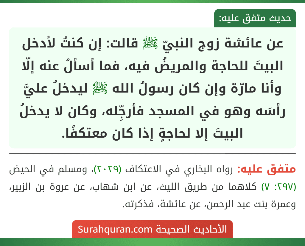 عن عائشة زوج النبيّ ﷺ قالت: إن كنتُ لأدخل البيتَ للحاجة والمريضُ فيه، فما أسألُ عنه إلّا وأنا مارّة وإن كان رسولُ الله ﷺ ليدخلُ عليَّ رأسَه وهو في المسجد فأرجِّله، وكان لا يدخلُ البيتَ إلا لحاجةٍ إذا كان معتكفًا.
