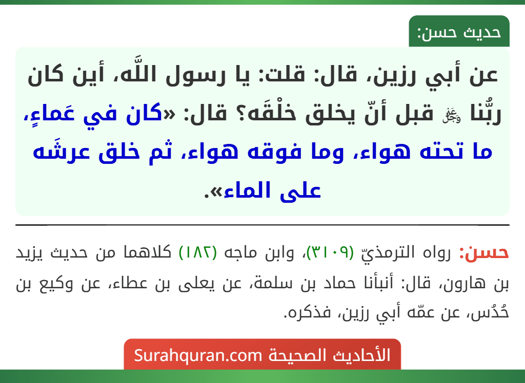 عن أبي رزين، قال: قلت: يا رسول اللَّه، أين كان ربُّنا ﷿ قبل أنّ يخلق خلْقَه؟ قال: «كان في عَماءٍ، ما تحته هواء، وما فوقه هواء، ثم خلق عرشَه على الماء». عن أبي رزين، قال: قلت: يا رسول اللَّه، أين كان ربُّنا ﷿ قبل أنّ يخلق خلْقَه؟ قال: «كان في عَماءٍ، ما تحته هواء، وما فوقه هواء، ثم خلق عرشَه على الماء».