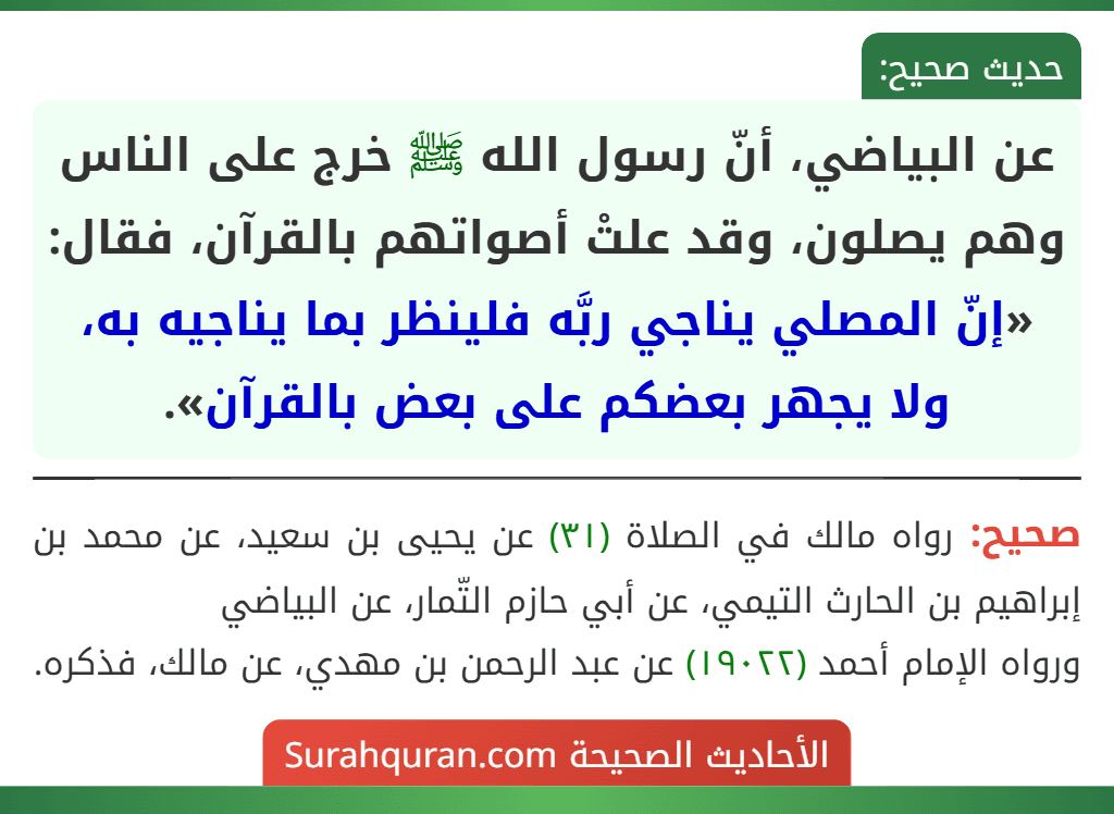 عن البياضي، أنّ رسول الله ﷺ خرج على الناس وهم يصلون، وقد علتْ أصواتهم بالقرآن، فقال: «إنّ المصلي يناجي ربَّه فلينظر بما يناجيه به، ولا يجهر بعضكم على بعض بالقرآن». عن البياضي، أنّ رسول الله ﷺ خرج على الناس وهم يصلون، وقد علتْ أصواتهم بالقرآن، فقال: «إنّ المصلي يناجي ربَّه فلينظر بما يناجيه به، ولا يجهر بعضكم على بعض بالقرآن».