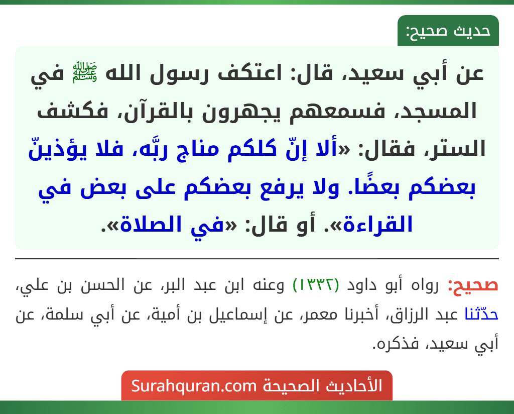 عن أبي سعيد، قال: اعتكف رسول الله ﷺ في المسجد، فسمعهم يجهرون بالقرآن، فكشف الستر، فقال: «ألا إنّ كلكم مناج ربَّه، فلا يؤذينّ بعضكم بعضًا. ولا يرفع بعضكم على بعض في القراءة». أو قال: «في الصلاة». عن أبي سعيد، قال: اعتكف رسول الله ﷺ في المسجد، فسمعهم يجهرون بالقرآن، فكشف الستر، فقال: «ألا إنّ كلكم مناج ربَّه، فلا يؤذينّ بعضكم بعضًا. ولا يرفع بعضكم على بعض في القراءة». أو قال: «في الصلاة».
