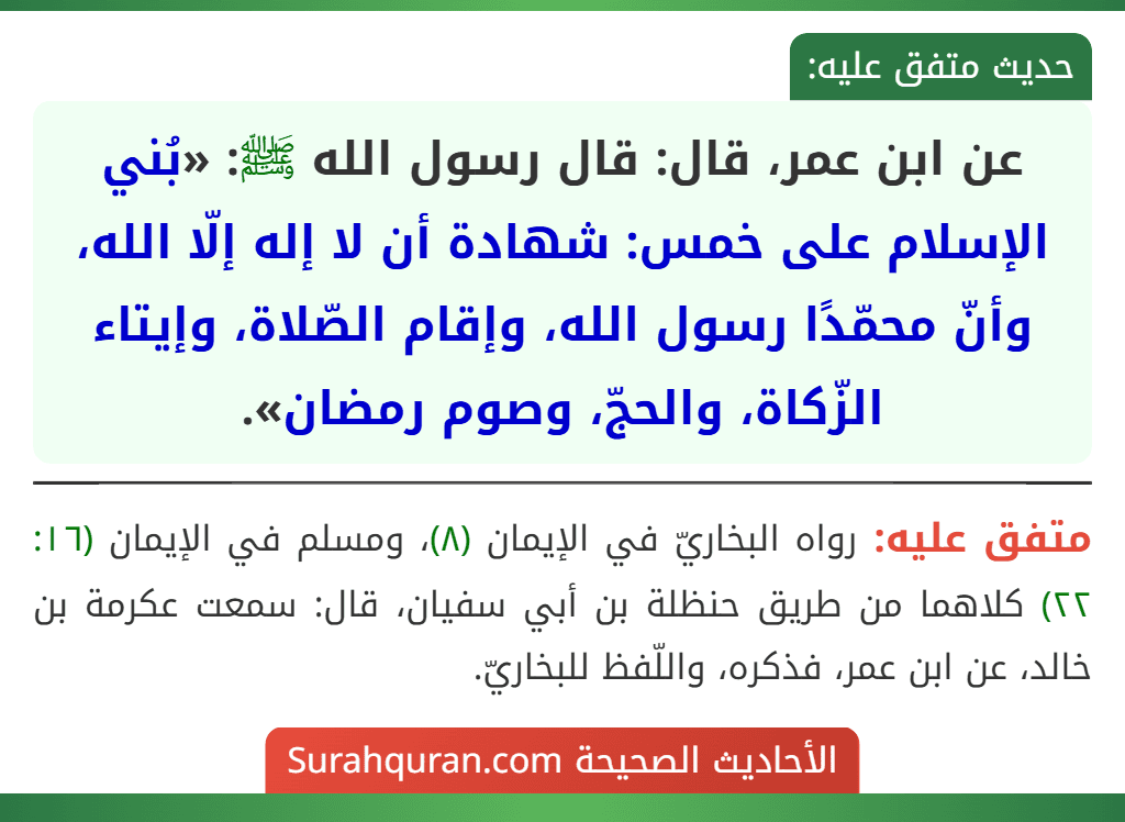 عن ابن عمر، قال: قال رسول الله ﷺ: «بُني الإسلام على خمس: شهادة أن لا إله إلّا الله، وأنّ محمّدًا رسول الله، وإقام الصّلاة، وإيتاء الزّكاة، والحجّ، وصوم رمضان». عن ابن عمر، قال: قال رسول الله ﷺ: «بُني الإسلام على خمس: شهادة أن لا إله إلّا الله، وأنّ محمّدًا رسول الله، وإقام الصّلاة، وإيتاء الزّكاة، والحجّ، وصوم رمضان».