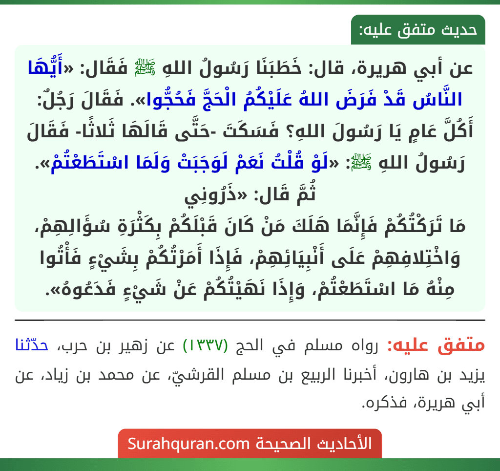 عن أبي هريرة، قال: خَطَبَنَا رَسُولُ اللهِ ﷺ فَقَال: «أَيُّهَا النَّاسُ قَدْ فَرَضَ اللهُ عَلَيْكُمُ الْحَجَّ فَحُجُّوا». فَقَالَ رَجُلٌ: أَكُلَّ عَامٍ يَا رَسُولَ اللهِ؟ فَسَكَتَ -حَتَّى قَالَهَا ثَلاثًا- فَقَالَ رَسُولُ اللهِ ﷺ: «لَوْ قُلْتُ نَعَمْ لَوَجَبَتْ وَلَمَا اسْتَطَعْتُمْ». ثُمَّ قَال: «ذَرُونِي
مَا تَرَكْتُكُمْ فَإِنَّمَا هَلَكَ مَنْ كَانَ قَبْلَكُمْ بِكَثْرَةِ سُؤَالِهِمْ، وَاخْتِلافِهِمْ عَلَى أَنْبِيَائِهِمْ، فَإِذَا أَمَرْتُكُمْ بِشَيْءٍ فَأْتُوا مِنْهُ مَا اسْتَطَعْتُمْ، وَإِذَا نَهَيْتُكُمْ عَنْ شَيْءٍ فَدَعُوهُ». عن أبي هريرة، قال: خَطَبَنَا رَسُولُ اللهِ ﷺ فَقَال: «أَيُّهَا النَّاسُ قَدْ فَرَضَ اللهُ عَلَيْكُمُ الْحَجَّ فَحُجُّوا». فَقَالَ رَجُلٌ: أَكُلَّ عَامٍ يَا رَسُولَ اللهِ؟ فَسَكَتَ -حَتَّى قَالَهَا ثَلاثًا- فَقَالَ رَسُولُ اللهِ ﷺ: «لَوْ قُلْتُ نَعَمْ لَوَجَبَتْ وَلَمَا اسْتَطَعْتُمْ». ثُمَّ قَال: «ذَرُونِي
مَا تَرَكْتُكُمْ فَإِنَّمَا هَلَكَ مَنْ كَانَ قَبْلَكُمْ بِكَثْرَةِ سُؤَالِهِمْ، وَاخْتِلافِهِمْ عَلَى أَنْبِيَائِهِمْ، فَإِذَا أَمَرْتُكُمْ بِشَيْءٍ فَأْتُوا مِنْهُ مَا اسْتَطَعْتُمْ، وَإِذَا نَهَيْتُكُمْ عَنْ شَيْءٍ فَدَعُوهُ».