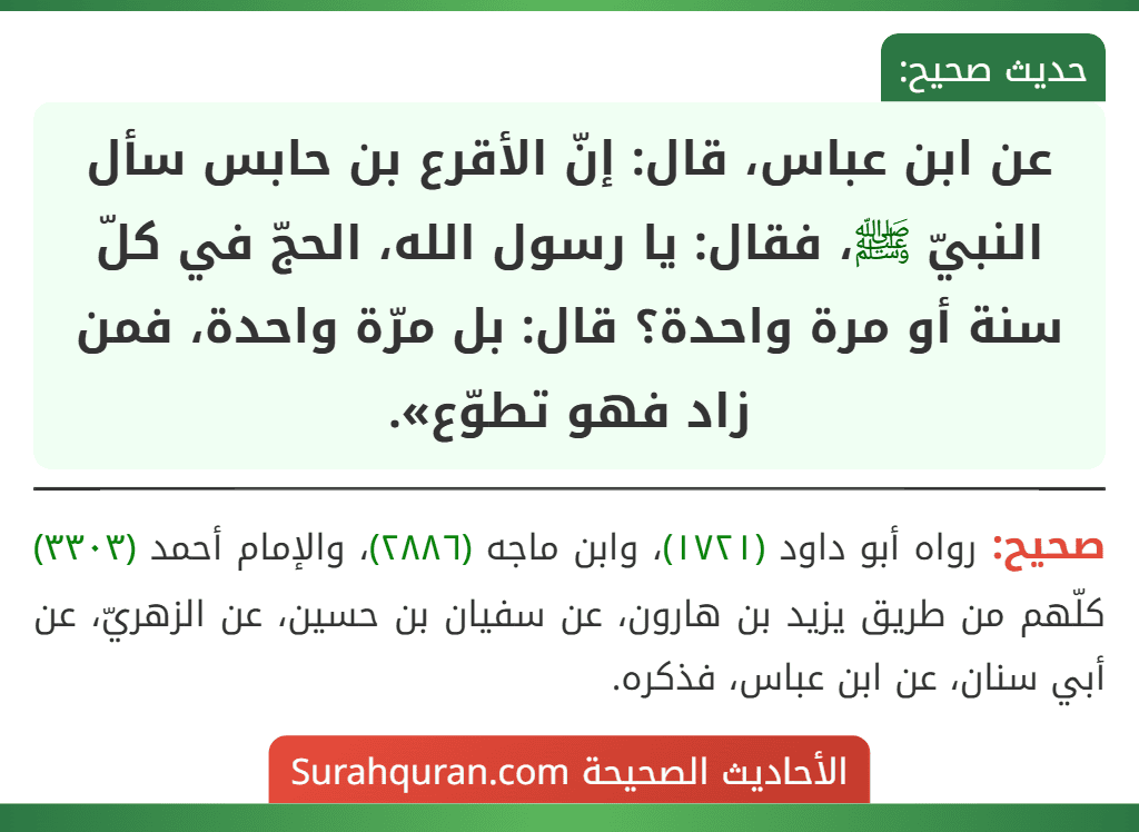 عن ابن عباس، قال: إنّ الأقرع بن حابس سأل النبيّ ﷺ، فقال: يا رسول الله، الحجّ في كلّ سنة أو مرة واحدة؟ قال: بل مرّة واحدة، فمن زاد فهو تطوّع».