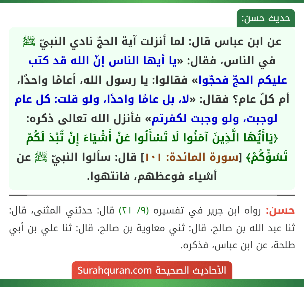 عن ابن عباس قال: لما أنزلت آية الحجّ نادي النبيّ ﷺ في الناس، فقال: «يا أيها الناس إنّ الله قد كتب عليكم الحجّ فحجّوا» فقالوا: يا رسول الله، أعامًا واحدًا، أم كلّ عام؟ فقال: «لا، بل عامًا واحدًا، ولو قلت: كل عام لوجبت، ولو وجبت لكفرتم» فأنزل الله تعالى ذكره: ﴿يَاأَيُّهَا الَّذِينَ آمَنُوا لَا تَسْأَلُوا عَنْ أَشْيَاءَ إِنْ تُبْدَ لَكُمْ تَسُؤْكُمْ﴾ [سورة المائدة: ١٠١] قال: سألوا النبيّ ﷺ عن أشياء فوعظهم، فانتهوا.