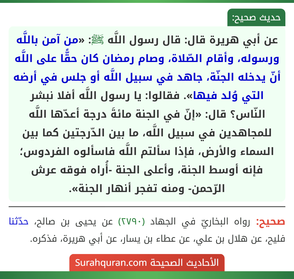 عن أبي هريرة قال: قال رسول اللَّه ﷺ: «من آمن باللَّه ورسوله، وأقام الصّلاة، وصام رمضان كان حقًّا على اللَّه أنّ يدخله الجنّة، جاهد في سبيل اللَّه أو جلس في أرضه التي وُلد فيها». فقالوا: يا رسول اللَّه أفلا نبشر النّاس؟ قال: «إنّ في الجنة مائةَ درجة أعدّها اللَّه للمجاهدين في سبيل اللَّه، ما بين الدّرجتين كما بين
السماء والأرض، فإذا سألتم اللَّه فاسألوه الفردوس؛ فإنه أوسط الجنة، وأعلى الجنة -أُراه فوقه عرش الرّحمن- ومنه تفجر أنهار الجنة».