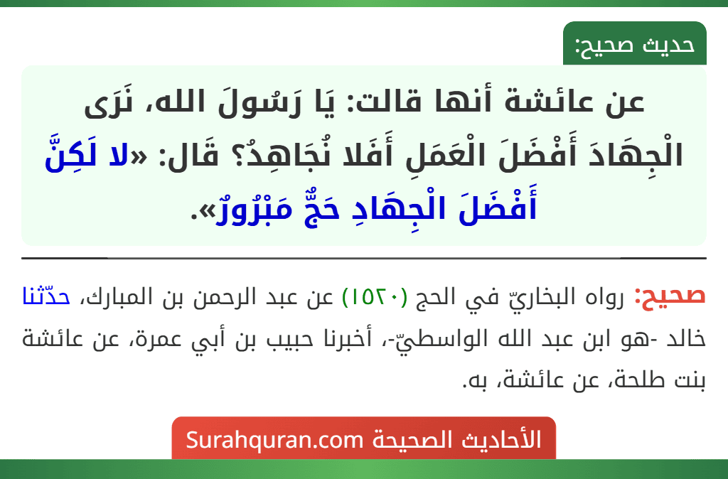 عن عائشة أنها قالت: يَا رَسُولَ الله، نَرَى الْجِهَادَ أَفْضَلَ الْعَمَلِ أَفَلا نُجَاهِدُ؟ قَال: «لا لَكِنَّ أَفْضَلَ الْجِهَادِ حَجٌّ مَبْرُورٌ».