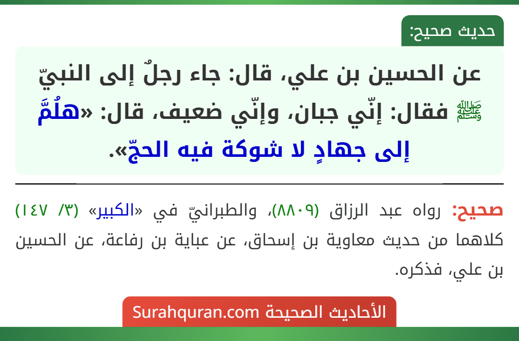 عن الحسين بن علي، قال: جاء رجلٌ إلى النبيّ ﷺ فقال: إنّي جبان، وإنّي ضعيف، قال: «هلُمَّ إلى جهادٍ لا شوكة فيه الحجّ». عن الحسين بن علي، قال: جاء رجلٌ إلى النبيّ ﷺ فقال: إنّي جبان، وإنّي ضعيف، قال: «هلُمَّ إلى جهادٍ لا شوكة فيه الحجّ».