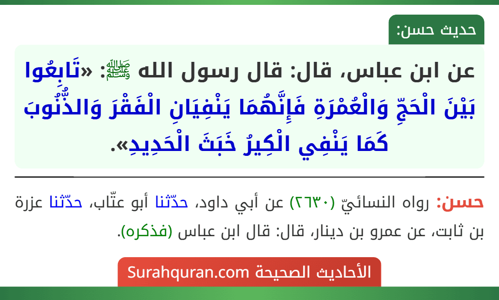 عن ابن عباس، قال: قال رسول الله ﷺ: «تَابِعُوا بَيْنَ الْحَجِّ وَالْعُمْرَةِ فَإِنَّهُمَا يَنْفِيَانِ الْفَقْرَ وَالذُّنُوبَ كَمَا يَنْفِي الْكِيرُ خَبَثَ الْحَدِيدِ». عن ابن عباس، قال: قال رسول الله ﷺ: «تَابِعُوا بَيْنَ الْحَجِّ وَالْعُمْرَةِ فَإِنَّهُمَا يَنْفِيَانِ الْفَقْرَ وَالذُّنُوبَ كَمَا يَنْفِي الْكِيرُ خَبَثَ الْحَدِيدِ».