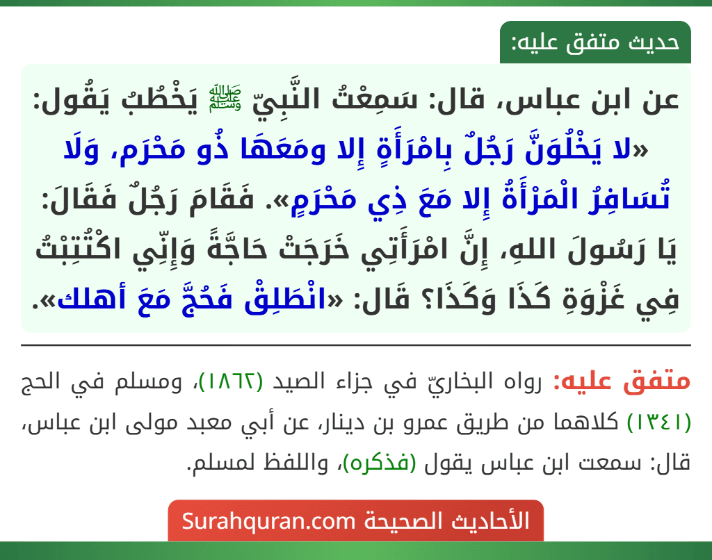 عن ابن عباس، قال: سَمِعْتُ النَّبِيّ ﷺ يَخْطُبُ يَقُول: «لا يَخْلُوَنَّ رَجُلٌ بِامْرَأَةٍ إِلا ومَعَهَا ذُو مَحْرَم، وَلَا تُسَافِرُ الْمَرْأَةُ إِلا مَعَ ذِي مَحْرَمٍ». فَقَامَ رَجُلٌ فَقَالَ: يَا رَسُولَ اللهِ، إِنَّ امْرَأَتِي خَرَجَتْ حَاجَّةً وَإِنِّي اكْتُتِبْتُ فِي غَزْوَةِ كَذَا وَكَذَا؟ قَال: «انْطَلِقْ فَحُجَّ مَعَ أهلك».