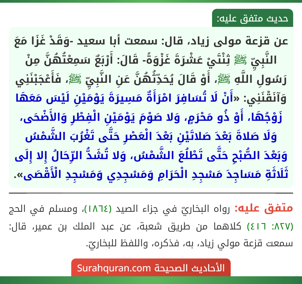عن قزعة مولى زياد، قال: سمعت أبا سعيد -وَقَدْ غَزَا مَعَ النَّبِيِّ ﷺ ثِنْتَيْ عَشْرَةَ غَزْوَةً- قَالَ: أَرْبَعٌ سَمِعْتُهُنَّ مِنْ رَسُولِ اللَّهِ ﷺ، أَوْ قَالَ يُحَدِّثُهُنَّ عَنِ النَّبِيِّ ﷺ، فَأَعْجَبْنَنِي وَآنَقْنَنِي: «أَنْ لَا تُسَافِرَ امْرَأَةٌ مَسِيرَةَ يَوْمَيْنِ لَيْسَ مَعَهَا زَوْجُهَا، أَوْ ذُو مَحْرَمٍ، وَلا صَوْمَ يَوْمَيْنِ الْفِطْرِ وَالأَضْحَى، وَلَا صَلاةَ بَعْدَ صَلاتَيْنِ بَعْدَ الْعَصْرِ حَتَّى تَغْرُبَ الشَّمْسُ وَبَعْدَ الصُّبْحِ حَتَّى تَطْلُعَ الشَّمْسُ، وَلا تُشَدُّ الرِّحَالُ إِلا إِلَى ثَلَاثَةِ مَسَاجِدَ مَسْجِدِ الْحَرَامِ وَمَسْجِدِي وَمَسْجِدِ الْأَقْصَى».