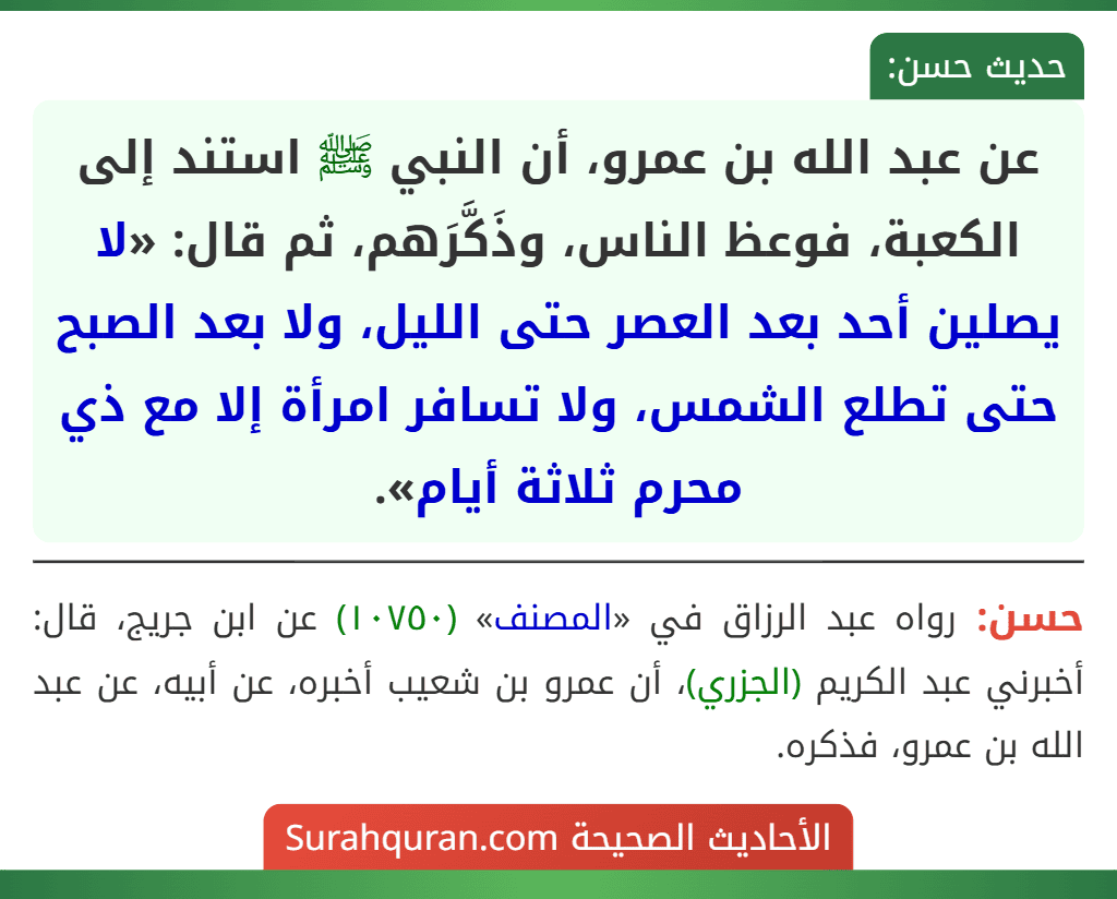 عن عبد الله بن عمرو، أن النبي ﷺ استند إلى الكعبة، فوعظ الناس، وذَكَّرَهم، ثم قال: «لا يصلين أحد بعد العصر حتى الليل، ولا بعد الصبح حتى تطلع الشمس، ولا تسافر امرأة إلا مع ذي محرم ثلاثة أيام».