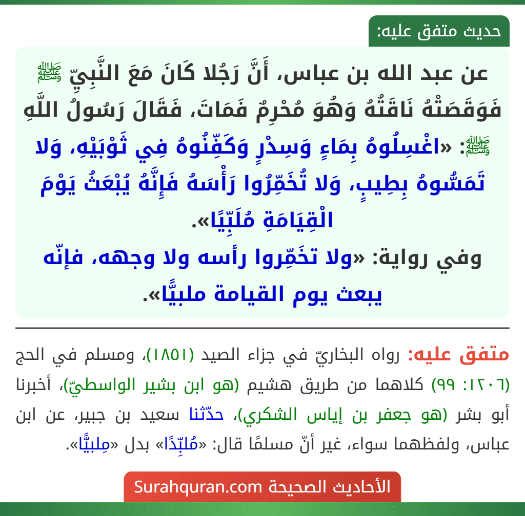 عن عبد الله بن عباس، أَنَّ رَجُلا كَانَ مَعَ النَّبِيِّ ﷺ فَوَقَصَتْهُ نَاقَتُهُ وَهُوَ مُحْرِمٌ فَمَاتَ، فَقَالَ رَسُولُ اللَّهِ ﷺ: «اغْسِلُوهُ بِمَاءٍ وَسِدْرٍ وَكَفِّنُوهُ فِي ثَوْبَيْهِ، وَلا تَمَسُّوهُ بِطِيبٍ، وَلا تُخَمِّرُوا رَأْسَهُ فَإِنَّهُ يُبْعَثُ يَوْمَ الْقِيَامَةِ مُلَبِّيًا».
وفي رواية: «ولا تخَمِّروا رأسه ولا وجهه، فإنّه يبعث يوم القيامة ملبيًّا».