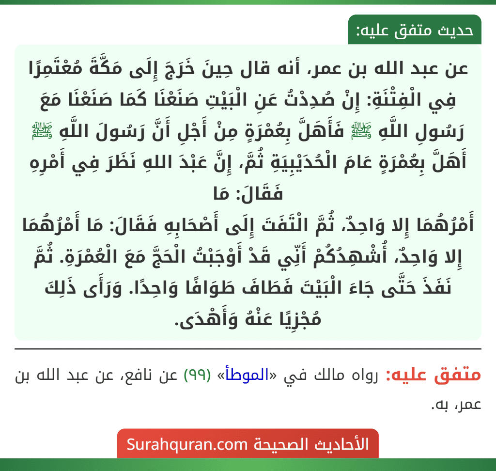 عن عبد الله بن عمر، أنه قال حِينَ خَرَجَ إِلَى مَكَّةَ مُعْتَمِرًا فِي الْفِتْنَةِ: إِنْ صُدِدْتُ عَنِ الْبَيْتِ صَنَعْنَا كَمَا صَنَعْنَا مَعَ رَسُولِ اللَّهِ ﷺ فَأَهَلَّ بِعُمْرَةٍ مِنْ أَجْلِ أَنَّ رَسُولَ اللَّهِ ﷺ أَهَلَّ بِعُمْرَةٍ عَامَ الْحُدَيْبِيَةِ ثُمَّ، إِنَّ عَبْدَ اللهِ نَظَرَ فِي أَمْرِهِ فَقَالَ: مَا
أَمْرُهُمَا إِلا وَاحِدٌ، ثُمَّ الْتَفَتَ إِلَى أَصْحَابِهِ فَقَالَ: مَا أَمْرُهُمَا إِلا وَاحِدٌ، أُشْهِدُكُمْ أَنِّي قَدْ أَوْجَبْتُ الْحَجَّ مَعَ الْعُمْرَةِ. ثُمَّ نَفَذَ حَتَّى جَاءَ الْبَيْتَ فَطَافَ طَوَافًا وَاحِدًا. وَرَأَى ذَلِكَ مُجْزِيًا عَنْهُ وَأَهْدَى.