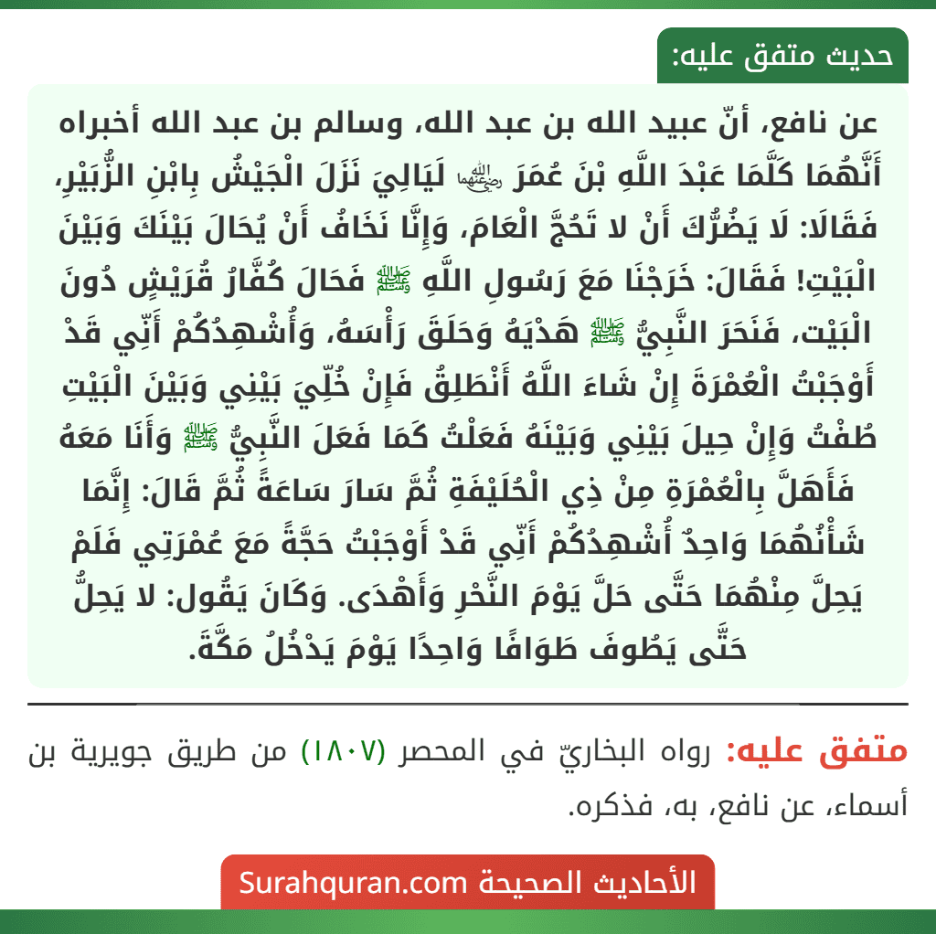 عن نافع، أنّ عبيد الله بن عبد الله، وسالم بن عبد الله أخبراه أَنَّهُمَا كَلَّمَا عَبْدَ اللَّهِ بْنَ عُمَرَ ﵄ لَيَالِيَ نَزَلَ الْجَيْشُ بِابْنِ الزُّبَيْرِ، فَقَالَا: لَا يَضُرُّكَ أَنْ لا تَحُجَّ الْعَامَ، وَإِنَّا نَخَافُ أَنْ يُحَالَ بَيْنَكَ وَبَيْنَ الْبَيْتِ! فَقَالَ: خَرَجْنَا مَعَ رَسُولِ اللَّهِ ﷺ فَحَالَ كُفَّارُ قُرَيْشٍ دُونَ الْبَيْت، فَنَحَرَ النَّبِيُّ ﷺ هَدْيَهُ وَحَلَقَ رَأْسَهُ، وَأُشْهِدُكُمْ أَنِّي قَدْ أَوْجَبْتُ الْعُمْرَةَ إِنْ شَاءَ اللَّهُ أَنْطَلِقُ فَإِنْ خُلِّيَ بَيْنِي وَبَيْنَ الْبَيْتِ طُفْتُ وَإِنْ حِيلَ بَيْنِي وَبَيْنَهُ فَعَلْتُ كَمَا فَعَلَ النَّبِيُّ ﷺ وَأَنَا مَعَهُ فَأَهَلَّ بِالْعُمْرَةِ مِنْ ذِي الْحُلَيْفَةِ ثُمَّ سَارَ سَاعَةً ثُمَّ قَالَ: إِنَّمَا شَأْنُهُمَا وَاحِدٌ أُشْهِدُكُمْ أَنِّي قَدْ أَوْجَبْتُ حَجَّةً مَعَ عُمْرَتِي فَلَمْ يَحِلَّ مِنْهُمَا حَتَّى حَلَّ يَوْمَ النَّحْرِ وَأَهْدَى. وَكَانَ يَقُول: لا يَحِلُّ حَتَّى يَطُوفَ طَوَافًا وَاحِدًا يَوْمَ يَدْخُلُ مَكَّةَ.