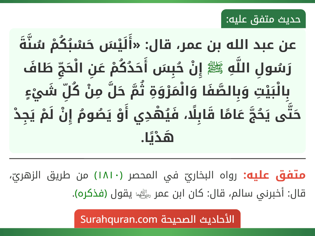 عن عبد الله بن عمر، قال: «أَلَيْسَ حَسْبُكُمْ سُنَّةَ رَسُولِ اللَّهِ ﷺ إِنْ حُبِسَ أَحَدُكُمْ عَنِ الْحَجِّ طَافَ بِالْبَيْتِ وَبِالصَّفَا وَالْمَرْوَةِ ثُمَّ حَلَّ مِنْ كُلِّ شَيْءٍ حَتَّى يَحُجَّ عَامًا قَابِلًا، فَيُهْدِي أَوْ يَصُومُ إِنْ لَمْ يَجِدْ هَدْيًا.