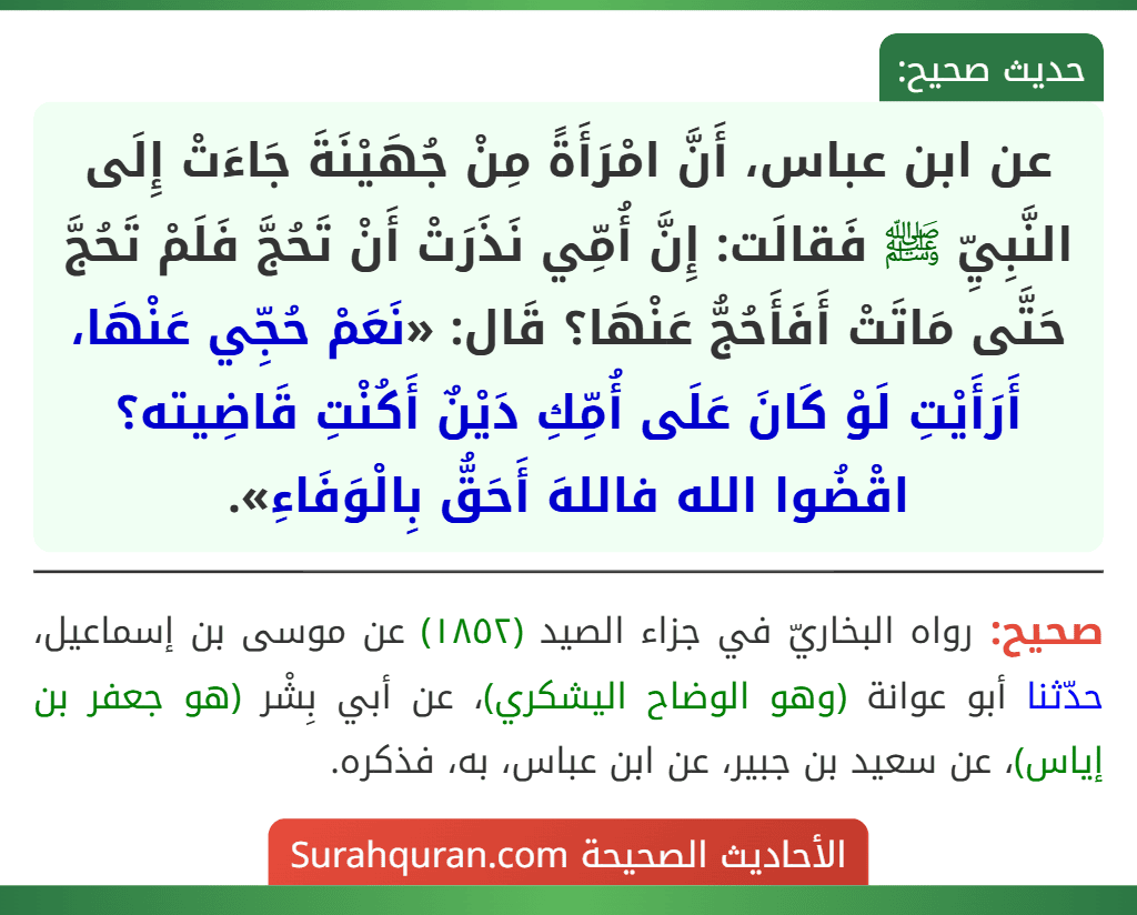عن ابن عباس، أَنَّ امْرَأَةً مِنْ جُهَيْنَةَ جَاءَتْ إِلَى النَّبِيِّ ﷺ فَقالَت: إِنَّ أُمِّي نَذَرَتْ أَنْ تَحُجَّ فَلَمْ تَحُجَّ حَتَّى مَاتَتْ أَفَأَحُجُّ عَنْهَا؟ قَال: «نَعَمْ حُجِّي عَنْهَا، أَرَأَيْتِ لَوْ كَانَ عَلَى أُمِّكِ دَيْنٌ أَكُنْتِ قَاضِيته؟ اقْضُوا الله فاللهَ أَحَقُّ بِالْوَفَاءِ». عن ابن عباس، أَنَّ امْرَأَةً مِنْ جُهَيْنَةَ جَاءَتْ إِلَى النَّبِيِّ ﷺ فَقالَت: إِنَّ أُمِّي نَذَرَتْ أَنْ تَحُجَّ فَلَمْ تَحُجَّ حَتَّى مَاتَتْ أَفَأَحُجُّ عَنْهَا؟ قَال: «نَعَمْ حُجِّي عَنْهَا، أَرَأَيْتِ لَوْ كَانَ عَلَى أُمِّكِ دَيْنٌ أَكُنْتِ قَاضِيته؟ اقْضُوا الله فاللهَ أَحَقُّ بِالْوَفَاءِ».