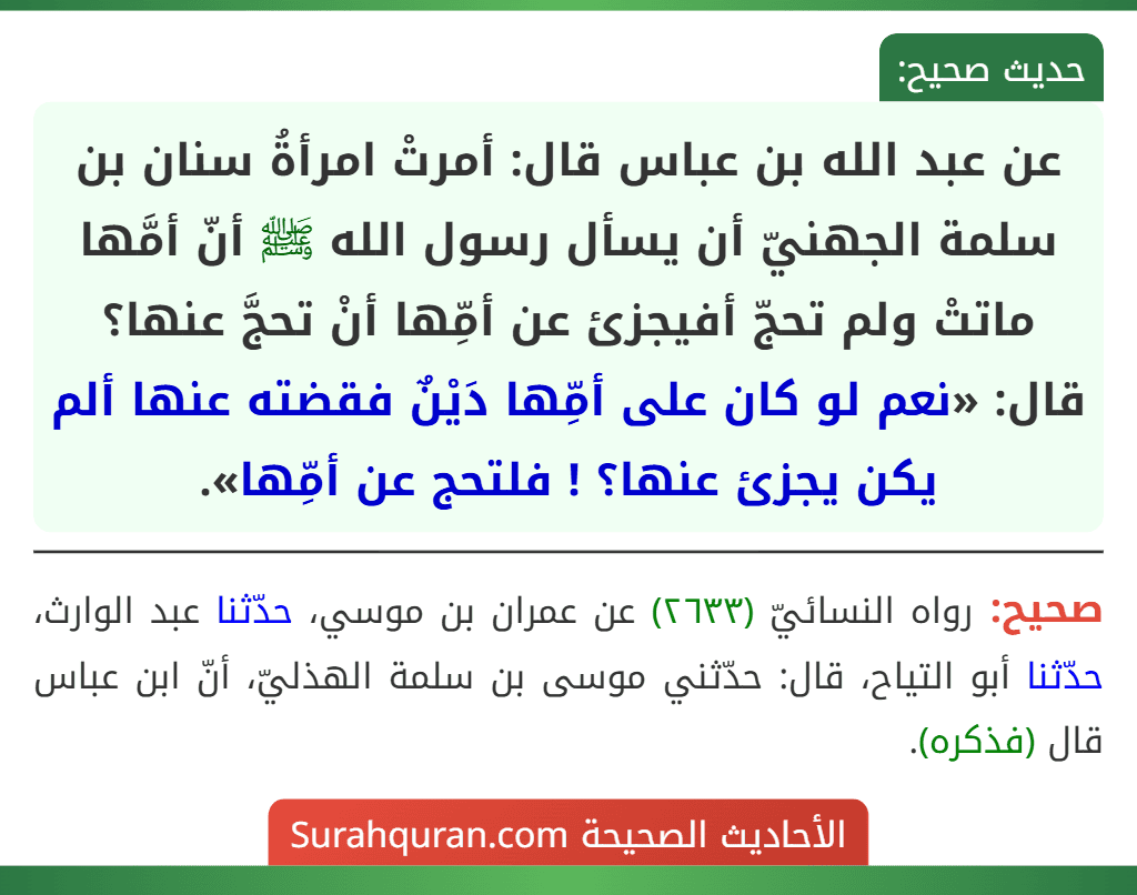 عن عبد الله بن عباس قال: أمرتْ امرأةُ سنان بن سلمة الجهنيّ أن يسأل رسول الله ﷺ أنّ أمَّها ماتتْ ولم تحجّ أفيجزئ عن أمِّها أنْ تحجَّ عنها؟ قال: «نعم لو كان على أمِّها دَيْنٌ فقضته عنها ألم يكن يجزئ عنها؟ ! فلتحج عن أمِّها».