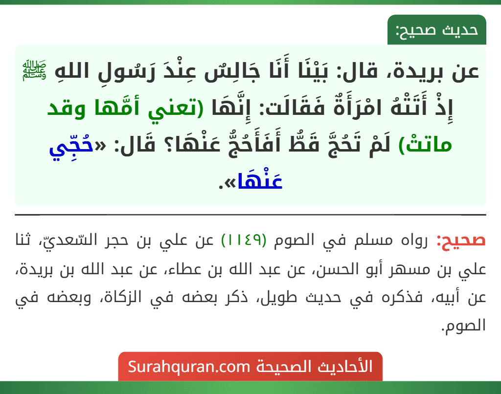 عن بريدة، قال: بَيْنَا أَنَا جَالِسٌ عِنْدَ رَسُولِ اللهِ ﷺ إِذْ أَتَتْهُ امْرَأَةٌ فَقَالَت: إِنَّهَا (تعني أمَّها وقد ماتتْ) لَمْ تَحُجَّ قَطُّ أَفَأَحُجُّ عَنْهَا؟ قَال: «حُجِّي عَنْهَا». عن بريدة، قال: بَيْنَا أَنَا جَالِسٌ عِنْدَ رَسُولِ اللهِ ﷺ إِذْ أَتَتْهُ امْرَأَةٌ فَقَالَت: إِنَّهَا (تعني أمَّها وقد ماتتْ) لَمْ تَحُجَّ قَطُّ أَفَأَحُجُّ عَنْهَا؟ قَال: «حُجِّي عَنْهَا».